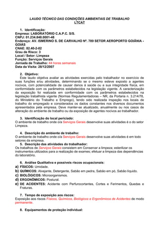 LAUDO TÉCNICO DAS CONDIÇÕES AMBIENTAIS DE TRABALHO
                                LTCAT

   1. Identificação:
Empresa: LABORATÓRIO C.A.P.C. S/S.
CNPJ: 01.234.848.0001-48
Endereço: AV. ISMERINO S. DE CARVALHO Nº. 789 SETOR AEROPORTO GOIÂNIA -
GOIÁS
CNAE: 82.40-2-02
Grau de Risco: 3
Local / Setor: Limpeza
Função: Serviços Gerais
Jornada de Trabalho: 44 horas semanais
Data da Visita: 28/12/2007

    2. Objetivo:
    Este laudo objetiva avaliar as atividades exercidas pelo trabalhador no exercício de
suas funções e/ou atividades, determinando se o mesmo esteve exposto a agentes
nocivos, com potencialidade de causar danos à saúde ou a sua integridade física, em
conformidade com os parâmetros estabelecidos na legislação vigente. A caracterização
da exposição foi realizada em conformidade com os parâmetros estabelecidos na
legislação trabalhista vigente (Normas Regulamentadoras – NR, da Portaria n. 3.214/78,
do Ministério do Trabalho e Emprego), tendo sido realizada inspeção nos locais de
trabalho do empregado e considerados os dados constantes nos diversos documentos
apresentados pela empresa. Deve manter-se atualizado, anualmente ou nos casos de
alteração do ambiente de trabalho ou da exposição de agentes nocivos ao trabalhador.

   3. Identificação do local periciado:
O ambiente de trabalho onde o/a Serviços Gerais desenvolve suas atividades é o do setor
Limpeza.

    4. Descrição do ambiente de trabalho:
O ambiente de trabalho onde o/a Serviços Gerais desenvolve suas atividades é em todo
setores da empresa.
    5. Descrição das atividades do trabalhador:
Os trabalhos de Serviços Gerais consistem em Conservar a limpeza; esterilizar os
instrumentos utilizados para a realização de exames; efetuar a limpeza das dependências
do laboratório.

     6. Análise Qualitativa e possíveis riscos ocupacionais:
a)   FÍSICOS: Umidade.
b)   QUÍMICOS: Alvejante, Detergente, Sabão em pedra, Sabão em pó, Sabão líquido.
c)   BIOLÓGICOS: Microorganismos.
d)   ERGONÔMICOS: Postural.
e)   DE ACIDENTES: Acidente com Perfurocortantes, Cortes e Ferimentos, Quedas e
     Fraturas.

   7. Tempo de exposição aos riscos:
Exposição aos riscos Físicos, Químicos, Biológicos e Ergonômicos de Acidentes de modo
permanente.

     8. Equipamentos de proteção individual:
 