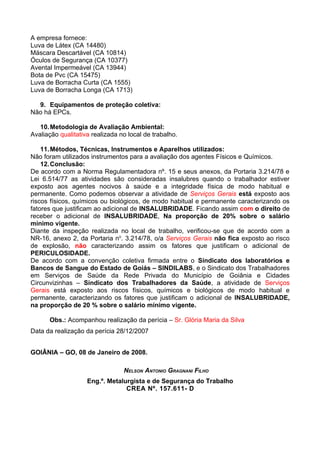 A empresa fornece:
Luva de Látex (CA 14480)
Máscara Descartável (CA 10814)
Óculos de Segurança (CA 10377)
Avental Impermeável (CA 13944)
Bota de Pvc (CA 15475)
Luva de Borracha Curta (CA 1555)
Luva de Borracha Longa (CA 1713)

  9. Equipamentos de proteção coletiva:
Não há EPCs.

   10. Metodologia de Avaliação Ambiental:
Avaliação qualitativa realizada no local de trabalho.

    11. Métodos, Técnicas, Instrumentos e Aparelhos utilizados:
Não foram utilizados instrumentos para a avaliação dos agentes Físicos e Químicos.
    12. Conclusão:
De acordo com a Norma Regulamentadora nº. 15 e seus anexos, da Portaria 3.214/78 e
Lei 6.514/77 as atividades são consideradas insalubres quando o trabalhador estiver
exposto aos agentes nocivos à saúde e a integridade física de modo habitual e
permanente. Como podemos observar a atividade de Serviços Gerais está exposto aos
riscos físicos, químicos ou biológicos, de modo habitual e permanente caracterizando os
fatores que justificam ao adicional de INSALUBRIDADE. Ficando assim com o direito de
receber o adicional de INSALUBRIDADE, Na proporção de 20% sobre o salário
mínimo vigente.
Diante da inspeção realizada no local de trabalho, verificou-se que de acordo com a
NR-16, anexo 2, da Portaria no. 3.214/78, o/a Serviços Gerais não fica exposto ao risco
de explosão, não caracterizando assim os fatores que justificam o adicional de
PERICULOSIDADE.
De acordo com a convenção coletiva firmada entre o Sindicato dos laboratórios e
Bancos de Sangue do Estado de Goiás – SINDILABS, e o Sindicato dos Trabalhadores
em Serviços de Saúde da Rede Privada do Município de Goiânia e Cidades
Circunvizinhas – Sindicato dos Trabalhadores da Saúde, a atividade de Serviços
Gerais está exposto aos riscos físicos, químicos e biológicos de modo habitual e
permanente, caracterizando os fatores que justificam o adicional de INSALUBRIDADE,
na proporção de 20 % sobre o salário mínimo vigente.

      Obs.: Acompanhou realização da perícia – Sr. Glória Maria da Silva
Data da realização da perícia 28/12/2007


GOIÂNIA – GO, 08 de Janeiro de 2008.

                                 NELSON ANTONIO GRAGNANI FILHO
                    Eng.º. Metalurgista e de Segurança do Trabalho
                                 CREA Nº. 157.611- D
 