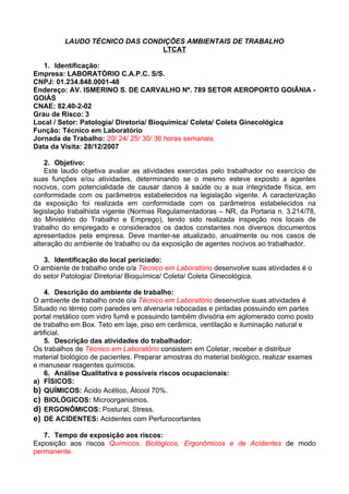 LAUDO TÉCNICO DAS CONDIÇÕES AMBIENTAIS DE TRABALHO
                                LTCAT

   1. Identificação:
Empresa: LABORATÓRIO C.A.P.C. S/S.
CNPJ: 01.234.848.0001-48
Endereço: AV. ISMERINO S. DE CARVALHO Nº. 789 SETOR AEROPORTO GOIÂNIA -
GOIÁS
CNAE: 82.40-2-02
Grau de Risco: 3
Local / Setor: Patologia/ Diretoria/ Bioquímica/ Coleta/ Coleta Ginecológica
Função: Técnico em Laboratório
Jornada de Trabalho: 20/ 24/ 25/ 30/ 36 horas semanais
Data da Visita: 28/12/2007

    2. Objetivo:
    Este laudo objetiva avaliar as atividades exercidas pelo trabalhador no exercício de
suas funções e/ou atividades, determinando se o mesmo esteve exposto a agentes
nocivos, com potencialidade de causar danos à saúde ou a sua integridade física, em
conformidade com os parâmetros estabelecidos na legislação vigente. A caracterização
da exposição foi realizada em conformidade com os parâmetros estabelecidos na
legislação trabalhista vigente (Normas Regulamentadoras – NR, da Portaria n. 3.214/78,
do Ministério do Trabalho e Emprego), tendo sido realizada inspeção nos locais de
trabalho do empregado e considerados os dados constantes nos diversos documentos
apresentados pela empresa. Deve manter-se atualizado, anualmente ou nos casos de
alteração do ambiente de trabalho ou da exposição de agentes nocivos ao trabalhador.

   3. Identificação do local periciado:
O ambiente de trabalho onde o/a Técnico em Laboratório desenvolve suas atividades é o
do setor Patologia/ Diretoria/ Bioquímica/ Coleta/ Coleta Ginecológica.

    4. Descrição do ambiente de trabalho:
O ambiente de trabalho onde o/a Técnico em Laboratório desenvolve suas atividades é
Situado no térreo com paredes em alvenaria rebocadas e pintadas possuindo em partes
portal metálico com vidro fumê e possuindo também divisória em aglomerado como posto
de trabalho em Box. Teto em laje, piso em cerâmica, ventilação e iluminação natural e
artificial.
    5. Descrição das atividades do trabalhador:
Os trabalhos de Técnico em Laboratório consistem em Coletar, receber e distribuir
material biológico de pacientes. Preparar amostras do material biológico, realizar exames
e manusear reagentes químicos.
    6. Análise Qualitativa e possíveis riscos ocupacionais:
a) FÍSICOS:
b) QUÍMICOS: Ácido Acético, Álcool 70%.
c) BIOLÓGICOS: Microorganismos.
d) ERGONÔMICOS: Postural, Stress.
e) DE ACIDENTES: Acidentes com Perfurocortantes

   7. Tempo de exposição aos riscos:
Exposição aos riscos Químicos, Biológicos, Ergonômicos e de Acidentes de modo
permanente.
 