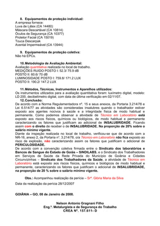 8. Equipamentos de proteção individual:
A empresa fornece:
Luva de Látex (CA 14480)
Máscara Descartável (CA 10814)
Óculos de Segurança (CA 10377)
Protetor Facial (CA 15019)
Touca Descarpak
Avental Impermeável (CA 13944)

  9. Equipamentos de proteção coletiva:
Não há EPCs.

   10. Metodologia de Avaliação Ambiental:
Avaliação quantitativa realizada no local de trabalho.
MEDIÇÕES RUIDO POSTO I: 52.3/ 75.9 dB
POSTO II: 60.6/ 70 dB
LUMINOSIDADE POSTO I: 759.8/ 171.2 LUX
POSTO II: 190.2/ 147.2 LUX

    11. Métodos, Técnicas, Instrumentos e Aparelhos utilizados:
Os instrumentos utilizados para a avaliação quantitativa foram: luxímetro digital, modelo:
LD 200, decibelímetro digital, com data de última verificação em 02/11/07.
    12. Conclusão:
De acordo com a Norma Regulamentadora nº. 15 e seus anexos, da Portaria 3.214/78 e
Lei 6.514/77 as atividades são consideradas insalubres quando o trabalhador estiver
exposto aos agentes nocivos à saúde e a integridade física de modo habitual e
permanente. Como podemos observar a atividade de Técnico em Laboratório está
exposto aos riscos físicos, químicos ou biológicos, de modo habitual e permanente
caracterizando os fatores que justificam ao adicional de INSALUBRIDADE. Ficando
assim com o direito de receber o de INSALUBRIDADE, Na proporção de 20% sobre o
salário mínimo vigente.
Diante da inspeção realizada no local de trabalho, verificou-se que de acordo com a
NR-16, anexo 2, da Portaria no. 3.214/78, o/a Técnico em Laboratório não fica exposto ao
risco de explosão, não caracterizando assim os fatores que justificam o adicional de
PERICULOSIDADE.
De acordo com a convenção coletiva firmada entre o Sindicato dos laboratórios e
Bancos de Sangue do Estado de Goiás – SINDILABS, e o Sindicato dos Trabalhadores
em Serviços de Saúde da Rede Privada do Município de Goiânia e Cidades
Circunvizinhas – Sindicato dos Trabalhadores da Saúde, a atividade de Técnico em
Laboratório está exposto aos riscos físicos, químicos e biológicos de modo habitual e
permanente, caracterizando os fatores que justificam o adicional de INSALUBRIDADE,
na proporção de 20 % sobre o salário mínimo vigente.

      Obs.: Acompanhou realização da perícia – Srª. Glória Maria da Silva
Data da realização da perícia 28/12/2007


GOIÂNIA – GO, 08 de Janeiro de 2008.

                            Nelson Antonio Gragnani Filho
                    Eng.º. Metalurgista e de Segurança do Trabalho
                                 CREA Nº. 157.611- D
 