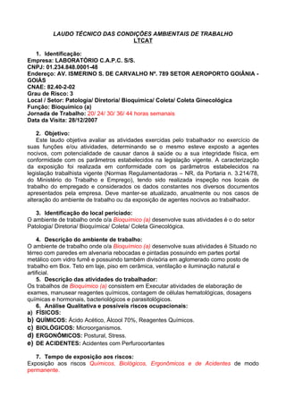 LAUDO TÉCNICO DAS CONDIÇÕES AMBIENTAIS DE TRABALHO
                               LTCAT

   1. Identificação:
Empresa: LABORATÓRIO C.A.P.C. S/S.
CNPJ: 01.234.848.0001-48
Endereço: AV. ISMERINO S. DE CARVALHO Nº. 789 SETOR AEROPORTO GOIÂNIA -
GOIÁS
CNAE: 82.40-2-02
Grau de Risco: 3
Local / Setor: Patologia/ Diretoria/ Bioquímica/ Coleta/ Coleta Ginecológica
Função: Bioquímico (a)
Jornada de Trabalho: 20/ 24/ 30/ 36/ 44 horas semanais
Data da Visita: 28/12/2007

    2. Objetivo:
    Este laudo objetiva avaliar as atividades exercidas pelo trabalhador no exercício de
suas funções e/ou atividades, determinando se o mesmo esteve exposto a agentes
nocivos, com potencialidade de causar danos à saúde ou a sua integridade física, em
conformidade com os parâmetros estabelecidos na legislação vigente. A caracterização
da exposição foi realizada em conformidade com os parâmetros estabelecidos na
legislação trabalhista vigente (Normas Regulamentadoras – NR, da Portaria n. 3.214/78,
do Ministério do Trabalho e Emprego), tendo sido realizada inspeção nos locais de
trabalho do empregado e considerados os dados constantes nos diversos documentos
apresentados pela empresa. Deve manter-se atualizado, anualmente ou nos casos de
alteração do ambiente de trabalho ou da exposição de agentes nocivos ao trabalhador.

   3. Identificação do local periciado:
O ambiente de trabalho onde o/a Bioquímico (a) desenvolve suas atividades é o do setor
Patologia/ Diretoria/ Bioquímica/ Coleta/ Coleta Ginecológica.

    4. Descrição do ambiente de trabalho:
O ambiente de trabalho onde o/a Bioquímico (a) desenvolve suas atividades é Situado no
térreo com paredes em alvenaria rebocadas e pintadas possuindo em partes portal
metálico com vidro fumê e possuindo também divisória em aglomerado como posto de
trabalho em Box. Teto em laje, piso em cerâmica, ventilação e iluminação natural e
artificial.
    5. Descrição das atividades do trabalhador:
Os trabalhos de Bioquímico (a) consistem em Executar atividades de elaboração de
exames, manusear reagentes químicos, contagem de células hematológicas, dosagens
químicas e hormonais, bacteriológicos e parasitológicos.
    6. Análise Qualitativa e possíveis riscos ocupacionais:
a) FÍSICOS:
b) QUÍMICOS: Ácido Acético, Álcool 70%, Reagentes Químicos.
c) BIOLÓGICOS: Microorganismos.
d) ERGONÔMICOS: Postural, Stress.
e) DE ACIDENTES: Acidentes com Perfurocortantes

   7. Tempo de exposição aos riscos:
Exposição aos riscos Químicos, Biológicos, Ergonômicos e de Acidentes de modo
permanente.
 
