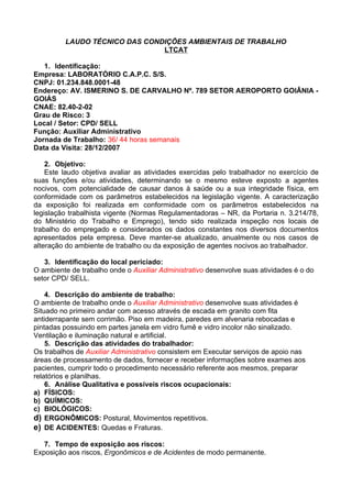 LAUDO TÉCNICO DAS CONDIÇÕES AMBIENTAIS DE TRABALHO
                               LTCAT

   1. Identificação:
Empresa: LABORATÓRIO C.A.P.C. S/S.
CNPJ: 01.234.848.0001-48
Endereço: AV. ISMERINO S. DE CARVALHO Nº. 789 SETOR AEROPORTO GOIÂNIA -
GOIÁS
CNAE: 82.40-2-02
Grau de Risco: 3
Local / Setor: CPD/ SELL
Função: Auxiliar Administrativo
Jornada de Trabalho: 36/ 44 horas semanais
Data da Visita: 28/12/2007

    2. Objetivo:
    Este laudo objetiva avaliar as atividades exercidas pelo trabalhador no exercício de
suas funções e/ou atividades, determinando se o mesmo esteve exposto a agentes
nocivos, com potencialidade de causar danos à saúde ou a sua integridade física, em
conformidade com os parâmetros estabelecidos na legislação vigente. A caracterização
da exposição foi realizada em conformidade com os parâmetros estabelecidos na
legislação trabalhista vigente (Normas Regulamentadoras – NR, da Portaria n. 3.214/78,
do Ministério do Trabalho e Emprego), tendo sido realizada inspeção nos locais de
trabalho do empregado e considerados os dados constantes nos diversos documentos
apresentados pela empresa. Deve manter-se atualizado, anualmente ou nos casos de
alteração do ambiente de trabalho ou da exposição de agentes nocivos ao trabalhador.

   3. Identificação do local periciado:
O ambiente de trabalho onde o Auxiliar Administrativo desenvolve suas atividades é o do
setor CPD/ SELL.

    4. Descrição do ambiente de trabalho:
O ambiente de trabalho onde o Auxiliar Administrativo desenvolve suas atividades é
Situado no primeiro andar com acesso através de escada em granito com fita
antiderrapante sem corrimão. Piso em madeira, paredes em alvenaria rebocadas e
pintadas possuindo em partes janela em vidro fumê e vidro incolor não sinalizado.
Ventilação e iluminação natural e artificial.
    5. Descrição das atividades do trabalhador:
Os trabalhos de Auxiliar Administrativo consistem em Executar serviços de apoio nas
áreas de processamento de dados, fornecer e receber informações sobre exames aos
pacientes, cumprir todo o procedimento necessário referente aos mesmos, preparar
relatórios e planilhas.
    6. Análise Qualitativa e possíveis riscos ocupacionais:
a) FÍSICOS:
b) QUÍMICOS:
c) BIOLÓGICOS:
d) ERGONÔMICOS: Postural, Movimentos repetitivos.
e) DE ACIDENTES: Quedas e Fraturas.

   7. Tempo de exposição aos riscos:
Exposição aos riscos, Ergonômicos e de Acidentes de modo permanente.
 