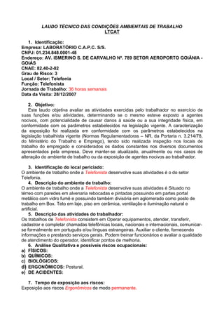 LAUDO TÉCNICO DAS CONDIÇÕES AMBIENTAIS DE TRABALHO
                               LTCAT

   1. Identificação:
Empresa: LABORATÓRIO C.A.P.C. S/S.
CNPJ: 01.234.848.0001-48
Endereço: AV. ISMERINO S. DE CARVALHO Nº. 789 SETOR AEROPORTO GOIÂNIA -
GOIÁS
CNAE: 82.40-2-02
Grau de Risco: 3
Local / Setor: Telefonia
Função: Telefonista
Jornada de Trabalho: 36 horas semanais
Data da Visita: 28/12/2007

    2. Objetivo:
    Este laudo objetiva avaliar as atividades exercidas pelo trabalhador no exercício de
suas funções e/ou atividades, determinando se o mesmo esteve exposto a agentes
nocivos, com potencialidade de causar danos à saúde ou a sua integridade física, em
conformidade com os parâmetros estabelecidos na legislação vigente. A caracterização
da exposição foi realizada em conformidade com os parâmetros estabelecidos na
legislação trabalhista vigente (Normas Regulamentadoras – NR, da Portaria n. 3.214/78,
do Ministério do Trabalho e Emprego), tendo sido realizada inspeção nos locais de
trabalho do empregado e considerados os dados constantes nos diversos documentos
apresentados pela empresa. Deve manter-se atualizado, anualmente ou nos casos de
alteração do ambiente de trabalho ou da exposição de agentes nocivos ao trabalhador.

    3. Identificação do local periciado:
O ambiente de trabalho onde a Telefonista desenvolve suas atividades é o do setor
Telefonia.
    4. Descrição do ambiente de trabalho:
O ambiente de trabalho onde a Telefonista desenvolve suas atividades é Situado no
térreo com paredes em alvenaria rebocadas e pintadas possuindo em partes portal
metálico com vidro fumê e possuindo também divisória em aglomerado como posto de
trabalho em Box. Teto em laje, piso em cerâmica, ventilação e iluminação natural e
artificial.
    5. Descrição das atividades do trabalhador:
Os trabalhos de Telefonista consistem em Operar equipamentos, atender, transferir,
cadastrar e completar chamadas telefônicas locais, nacionais e internacionais, comunicar-
se formalmente em português e/ou línguas estrangeiras. Auxiliar o cliente, fornecendo
informações e prestando serviços gerais. Podem treinar funcionários e avaliar a qualidade
de atendimento do operador, identificar pontos de melhoria.
    6. Análise Qualitativa e possíveis riscos ocupacionais:
a) FÍSICOS:
b) QUÍMICOS:
c) BIOLÓGICOS:
d) ERGONÔMICOS: Postural.
e) DE ACIDENTES:

   7. Tempo de exposição aos riscos:
Exposição aos riscos Ergonômicos de modo permanente.
 