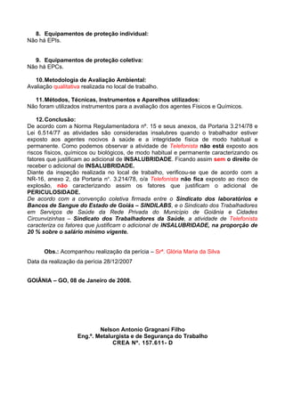 8. Equipamentos de proteção individual:
Não há EPIs.


  9. Equipamentos de proteção coletiva:
Não há EPCs.

   10. Metodologia de Avaliação Ambiental:
Avaliação qualitativa realizada no local de trabalho.

  11. Métodos, Técnicas, Instrumentos e Aparelhos utilizados:
Não foram utilizados instrumentos para a avaliação dos agentes Físicos e Químicos.

    12. Conclusão:
De acordo com a Norma Regulamentadora nº. 15 e seus anexos, da Portaria 3.214/78 e
Lei 6.514/77 as atividades são consideradas insalubres quando o trabalhador estiver
exposto aos agentes nocivos à saúde e a integridade física de modo habitual e
permanente. Como podemos observar a atividade de Telefonista não está exposto aos
riscos físicos, químicos ou biológicos, de modo habitual e permanente caracterizando os
fatores que justificam ao adicional de INSALUBRIDADE. Ficando assim sem o direito de
receber o adicional de INSALUBRIDADE.
Diante da inspeção realizada no local de trabalho, verificou-se que de acordo com a
NR-16, anexo 2, da Portaria no. 3.214/78, o/a Telefonista não fica exposto ao risco de
explosão, não caracterizando assim os fatores que justificam o adicional de
PERICULOSIDADE.
De acordo com a convenção coletiva firmada entre o Sindicato dos laboratórios e
Bancos de Sangue do Estado de Goiás – SINDILABS, e o Sindicato dos Trabalhadores
em Serviços de Saúde da Rede Privada do Município de Goiânia e Cidades
Circunvizinhas – Sindicato dos Trabalhadores da Saúde, a atividade de Telefonista
caracteriza os fatores que justificam o adicional de INSALUBRIDADE, na proporção de
20 % sobre o salário mínimo vigente.


      Obs.: Acompanhou realização da perícia – Srª. Glória Maria da Silva
Data da realização da perícia 28/12/2007


GOIÂNIA – GO, 08 de Janeiro de 2008.




                            Nelson Antonio Gragnani Filho
                    Eng.º. Metalurgista e de Segurança do Trabalho
                                 CREA Nº. 157.611- D
 