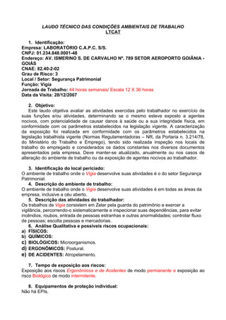 LAUDO TÉCNICO DAS CONDIÇÕES AMBIENTAIS DE TRABALHO
                               LTCAT

   1. Identificação:
Empresa: LABORATÓRIO C.A.P.C. S/S.
CNPJ: 01.234.848.0001-48
Endereço: AV. ISMERINO S. DE CARVALHO Nº. 789 SETOR AEROPORTO GOIÂNIA -
GOIÁS
CNAE: 82.40-2-02
Grau de Risco: 3
Local / Setor: Segurança Patrimonial
Função: Vigia
Jornada de Trabalho: 44 horas semanais/ Escala 12 X 36 horas
Data da Visita: 28/12/2007

    2. Objetivo:
    Este laudo objetiva avaliar as atividades exercidas pelo trabalhador no exercício de
suas funções e/ou atividades, determinando se o mesmo esteve exposto a agentes
nocivos, com potencialidade de causar danos à saúde ou a sua integridade física, em
conformidade com os parâmetros estabelecidos na legislação vigente. A caracterização
da exposição foi realizada em conformidade com os parâmetros estabelecidos na
legislação trabalhista vigente (Normas Regulamentadoras – NR, da Portaria n. 3.214/78,
do Ministério do Trabalho e Emprego), tendo sido realizada inspeção nos locais de
trabalho do empregado e considerados os dados constantes nos diversos documentos
apresentados pela empresa. Deve manter-se atualizado, anualmente ou nos casos de
alteração do ambiente de trabalho ou da exposição de agentes nocivos ao trabalhador.

    3. Identificação do local periciado:
O ambiente de trabalho onde o Vigia desenvolve suas atividades é o do setor Segurança
Patrimonial.
    4. Descrição do ambiente de trabalho:
O ambiente de trabalho onde o Vigia desenvolve suas atividades é em todas as áreas da
empresa, inclusive a céu aberto.
    5. Descrição das atividades do trabalhador:
Os trabalhos de Vigia consistem em Zelar pela guarda do patrimônio e exercer a
vigilância, percorrendo-o sistematicamente e inspecionar suas dependências, para evitar
incêndios, roubos, entrada de pessoas estranhas e outras anormalidades; controlar fluxo
de pessoas; escolta pessoas e mercadorias.
    6. Análise Qualitativa e possíveis riscos ocupacionais:
a) FÍSICOS:
b) QUÍMICOS:
c) BIOLÓGICOS: Microorganismos.
d) ERGONÔMICOS: Postural.
e) DE ACIDENTES: Atropelamento.

    7. Tempo de exposição aos riscos:
Exposição aos riscos Ergonômicos e de Acidentes de modo permanente e exposição ao
risco Biológico de modo intermitente.

  8. Equipamentos de proteção individual:
Não há EPIs.
 