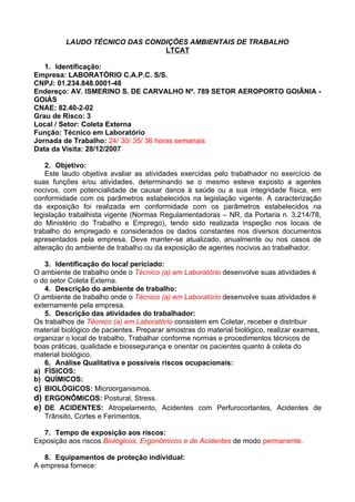 LAUDO TÉCNICO DAS CONDIÇÕES AMBIENTAIS DE TRABALHO
                                LTCAT

   1. Identificação:
Empresa: LABORATÓRIO C.A.P.C. S/S.
CNPJ: 01.234.848.0001-48
Endereço: AV. ISMERINO S. DE CARVALHO Nº. 789 SETOR AEROPORTO GOIÂNIA -
GOIÁS
CNAE: 82.40-2-02
Grau de Risco: 3
Local / Setor: Coleta Externa
Função: Técnico em Laboratório
Jornada de Trabalho: 24/ 30/ 35/ 36 horas semanais
Data da Visita: 28/12/2007

    2. Objetivo:
    Este laudo objetiva avaliar as atividades exercidas pelo trabalhador no exercício de
suas funções e/ou atividades, determinando se o mesmo esteve exposto a agentes
nocivos, com potencialidade de causar danos à saúde ou a sua integridade física, em
conformidade com os parâmetros estabelecidos na legislação vigente. A caracterização
da exposição foi realizada em conformidade com os parâmetros estabelecidos na
legislação trabalhista vigente (Normas Regulamentadoras – NR, da Portaria n. 3.214/78,
do Ministério do Trabalho e Emprego), tendo sido realizada inspeção nos locais de
trabalho do empregado e considerados os dados constantes nos diversos documentos
apresentados pela empresa. Deve manter-se atualizado, anualmente ou nos casos de
alteração do ambiente de trabalho ou da exposição de agentes nocivos ao trabalhador.

   3. Identificação do local periciado:
O ambiente de trabalho onde o Técnico (a) em Laboratório desenvolve suas atividades é
o do setor Coleta Externa.
   4. Descrição do ambiente de trabalho:
O ambiente de trabalho onde o Técnico (a) em Laboratório desenvolve suas atividades é
externamente pela empresa.
   5. Descrição das atividades do trabalhador:
Os trabalhos de Técnico (a) em Laboratório consistem em Coletar, receber e distribuir
material biológico de pacientes. Preparar amostras do material biológico, realizar exames,
organizar o local de trabalho, Trabalhar conforme normas e procedimentos técnicos de
boas práticas, qualidade e biossegurança e orientar os pacientes quanto à coleta do
material biológico.
   6. Análise Qualitativa e possíveis riscos ocupacionais:
a) FÍSICOS:
b) QUÍMICOS:
c) BIOLÓGICOS: Microorganismos.
d) ERGONÔMICOS: Postural, Stress.
e) DE ACIDENTES: Atropelamento, Acidentes com Perfurocortantes, Acidentes de
   Trânsito, Cortes e Ferimentos.

   7. Tempo de exposição aos riscos:
Exposição aos riscos Biológicos, Ergonômicos e de Acidentes de modo permanente.

   8. Equipamentos de proteção individual:
A empresa fornece:
 