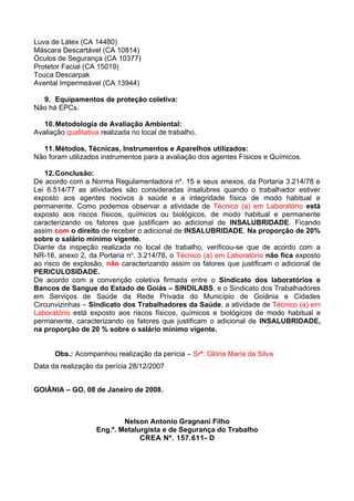 Luva de Látex (CA 14480)
Máscara Descartável (CA 10814)
Óculos de Segurança (CA 10377)
Protetor Facial (CA 15019)
Touca Descarpak
Avental Impermeável (CA 13944)

  9. Equipamentos de proteção coletiva:
Não há EPCs.

   10. Metodologia de Avaliação Ambiental:
Avaliação qualitativa realizada no local de trabalho.

  11. Métodos, Técnicas, Instrumentos e Aparelhos utilizados:
Não foram utilizados instrumentos para a avaliação dos agentes Físicos e Químicos.

   12. Conclusão:
De acordo com a Norma Regulamentadora nº. 15 e seus anexos, da Portaria 3.214/78 e
Lei 6.514/77 as atividades são consideradas insalubres quando o trabalhador estiver
exposto aos agentes nocivos à saúde e a integridade física de modo habitual e
permanente. Como podemos observar a atividade de Técnico (a) em Laboratório está
exposto aos riscos físicos, químicos ou biológicos, de modo habitual e permanente
caracterizando os fatores que justificam ao adicional de INSALUBRIDADE. Ficando
assim com o direito de receber o adicional de INSALUBRIDADE, Na proporção de 20%
sobre o salário mínimo vigente.
Diante da inspeção realizada no local de trabalho, verificou-se que de acordo com a
NR-16, anexo 2, da Portaria no. 3.214/78, o Técnico (a) em Laboratório não fica exposto
ao risco de explosão, não caracterizando assim os fatores que justificam o adicional de
PERICULOSIDADE.
De acordo com a convenção coletiva firmada entre o Sindicato dos laboratórios e
Bancos de Sangue do Estado de Goiás – SINDILABS, e o Sindicato dos Trabalhadores
em Serviços de Saúde da Rede Privada do Município de Goiânia e Cidades
Circunvizinhas – Sindicato dos Trabalhadores da Saúde, a atividade de Técnico (a) em
Laboratório está exposto aos riscos físicos, químicos e biológicos de modo habitual e
permanente, caracterizando os fatores que justificam o adicional de INSALUBRIDADE,
na proporção de 20 % sobre o salário mínimo vigente.


      Obs.: Acompanhou realização da perícia – Srª. Glória Maria da Silva
Data da realização da perícia 28/12/2007


GOIÂNIA – GO, 08 de Janeiro de 2008.



                            Nelson Antonio Gragnani Filho
                    Eng.º. Metalurgista e de Segurança do Trabalho
                                 CREA Nº. 157.611- D
 