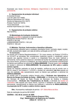 Exposição aos riscos Químicos, Biológicos, Ergonômicos e de Acidentes de modo
permanente.

   8. Equipamentos de proteção individual:
A empresa fornece:
Luva de Látex (CA 14480)
Máscara Descartável (CA 10814)
Óculos de Segurança (CA 10377)
Protetor Facial (CA 15019)
Touca Descarpak
Avental Impermeável (CA 13944)

  9. Equipamentos de proteção coletiva:
Não há EPCs.

   10. Metodologia de Avaliação Ambiental:
Avaliação quantitativa realizada no local de trabalho.
MEDIÇÕES RUIDO POSTO I: 66.5 dB
POSTO II: 80.5 dB
LUMINOSIDADE POSTO I: 183 LUX
POSTO II: 199 LUX

    11. Métodos, Técnicas, Instrumentos e Aparelhos utilizados:
Os instrumentos utilizados para a avaliação quantitativa foram: luxímetro digital, modelo:
LD 200, decibelímetro digital, com data de última verificação em 02/11/07.
    12. Conclusão:
De acordo com a Norma Regulamentadora nº. 15 e seus anexos, da Portaria 3.214/78 e
Lei 6.514/77 as atividades são consideradas insalubres quando o trabalhador estiver
exposto aos agentes nocivos à saúde e a integridade física de modo habitual e
permanente. Como podemos observar a atividade de Auxiliar de Laboratório está exposto
aos riscos físicos, químicos ou biológicos, de modo habitual e permanente caracterizando
os fatores que justificam ao adicional de INSALUBRIDADE. Ficando assim com o direito
de receber o adicional de INSALUBRIDADE, Na proporção de 20% sobre o salário
mínimo vigente.
Diante da inspeção realizada no local de trabalho, verificou-se que de acordo com a
NR-16, anexo 2, da Portaria no. 3.214/78, o Auxiliar de Laboratório não fica exposto ao
risco de explosão, não caracterizando assim os fatores que justificam o adicional de
PERICULOSIDADE.
De acordo com a convenção coletiva firmada entre o Sindicato dos laboratórios e
Bancos de Sangue do Estado de Goiás – SINDILABS, e o Sindicato dos Trabalhadores
em Serviços de Saúde da Rede Privada do Município de Goiânia e Cidades
Circunvizinhas – Sindicato dos Trabalhadores da Saúde, a atividade de Auxiliar de
Laboratório está exposto aos riscos físicos, químicos e biológicos de modo habitual e
permanente, caracterizando os fatores que justificam o adicional de INSALUBRIDADE,
na proporção de 20 % sobre o salário mínimo vigente.

      Obs.: Acompanhou realização da perícia – Srª. Glória Maria da Silva
Data da realização da perícia 28/12/2007
GOIÂNIA – GO, 08 de Janeiro de 2008.
                         Nelson Antonio Gragnani Filho
                 Eng.º. Metalurgista e de Segurança do Trabalho
                              CREA Nº. 157.611- D
 