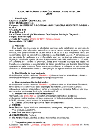 LAUDO TÉCNICO DAS CONDIÇÕES AMBIENTAIS DE TRABALHO
                               LTCAT

   1. Identificação:
Empresa: LABORATÓRIO C.A.P.C. S/S.
CNPJ: 01.234.848.0001-48
Endereço: AV. ISMERINO S. DE CARVALHO Nº. 789 SETOR AEROPORTO GOIÂNIA -
GOIÁS
CNAE: 82.40-2-02
Grau de Risco: 3
Local / Setor: Imunologia/ Hormônios/ Esterilização/ Patologia/ Diagnóstico
Função: Biomédico (a)
Jornada de Trabalho: 24/ 30/ 35/ 36/ 44 horas semanais
Data da Visita: 28/12/2007

    2. Objetivo:
    Este laudo objetiva avaliar as atividades exercidas pelo trabalhador no exercício de
suas funções e/ou atividades, determinando se o mesmo esteve exposto a agentes
nocivos, com potencialidade de causar danos à saúde ou a sua integridade física, em
conformidade com os parâmetros estabelecidos na legislação vigente. A caracterização
da exposição foi realizada em conformidade com os parâmetros estabelecidos na
legislação trabalhista vigente (Normas Regulamentadoras – NR, da Portaria n. 3.214/78,
do Ministério do Trabalho e Emprego), tendo sido realizada inspeção nos locais de
trabalho do empregado e considerados os dados constantes nos diversos documentos
apresentados pela empresa. Deve manter-se atualizado, anualmente ou nos casos de
alteração do ambiente de trabalho ou da exposição de agentes nocivos ao trabalhador.

   3. Identificação do local periciado:
O ambiente de trabalho onde o/a Biomédico (a) desenvolve suas atividades é o do setor
Imunologia/ Hormônios/ Esterilização/ Patologia/ Diagnóstico.

    4. Descrição do ambiente de trabalho:
O ambiente de trabalho onde o/a Biomédico (a) desenvolve suas atividades é Situado no
térreo com acesso através do setor separação de materiais, paredes em alvenaria
rebocadas e pintadas possuindo em partes revestimento em cerâmica. Teto em laje, piso
em cerâmica, ventilação e iluminação natural e artificial.
    5. Descrição das atividades do trabalhador:
Os trabalhos de Biomédico (a) consistem em realizar diagnósticos biológicos,
moleculares, realizar análises clínicas, exames de controle de qualidade, elaboração do
PGRSS, além de prestar assessoria aos pacientes.
    6. Análise Qualitativa e possíveis riscos ocupacionais:
a) FÍSICOS:
b) QUÍMICOS: Água Sanitária, Desinfetante, Detergente, Reagentes, Sabão Líquido,
    Veja Multiuso, Álcool 70%.
c) BIOLÓGICOS: Microorganismos.
d) ERGONÔMICOS: Postural.
e) DE ACIDENTES: Acidentes, Cortes e Ferimentos, Queimaduras.

   7. Tempo de exposição aos riscos:
Exposição aos riscos Químicos, Biológicos, Ergonômicos e de Acidentes de modo
permanente.
 