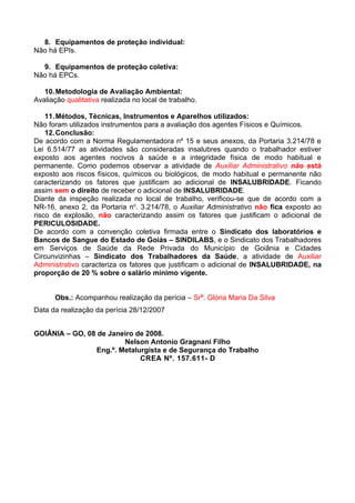 8. Equipamentos de proteção individual:
Não há EPIs.

  9. Equipamentos de proteção coletiva:
Não há EPCs.

   10. Metodologia de Avaliação Ambiental:
Avaliação qualitativa realizada no local de trabalho.

    11. Métodos, Técnicas, Instrumentos e Aparelhos utilizados:
Não foram utilizados instrumentos para a avaliação dos agentes Físicos e Químicos.
    12. Conclusão:
De acordo com a Norma Regulamentadora nº 15 e seus anexos, da Portaria 3.214/78 e
Lei 6.514/77 as atividades são consideradas insalubres quando o trabalhador estiver
exposto aos agentes nocivos à saúde e a integridade física de modo habitual e
permanente. Como podemos observar a atividade de Auxiliar Administrativo não está
exposto aos riscos físicos, químicos ou biológicos, de modo habitual e permanente não
caracterizando os fatores que justificam ao adicional de INSALUBRIDADE. Ficando
assim sem o direito de receber o adicional de INSALUBRIDADE.
Diante da inspeção realizada no local de trabalho, verificou-se que de acordo com a
NR-16, anexo 2, da Portaria no. 3.214/78, o Auxiliar Administrativo não fica exposto ao
risco de explosão, não caracterizando assim os fatores que justificam o adicional de
PERICULOSIDADE.
De acordo com a convenção coletiva firmada entre o Sindicato dos laboratórios e
Bancos de Sangue do Estado de Goiás – SINDILABS, e o Sindicato dos Trabalhadores
em Serviços de Saúde da Rede Privada do Município de Goiânia e Cidades
Circunvizinhas – Sindicato dos Trabalhadores da Saúde, a atividade de Auxiliar
Administrativo caracteriza os fatores que justificam o adicional de INSALUBRIDADE, na
proporção de 20 % sobre o salário mínimo vigente.


      Obs.: Acompanhou realização da perícia – Srª. Glória Maria Da Silva
Data da realização da perícia 28/12/2007


GOIÂNIA – GO, 08 de Janeiro de 2008.
                         Nelson Antonio Gragnani Filho
                 Eng.º. Metalurgista e de Segurança do Trabalho
                              CREA Nº. 157.611- D
 