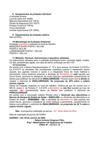 8. Equipamentos de proteção individual:
A empresa fornece:
Luva de Látex (CA 14480)
Máscara Descartável (CA 10814)
Óculos de Segurança (CA 10377)
Protetor Facial (CA 15019)
Touca Descarpak
Avental Impermeável (CA 13944)

  9. Equipamentos de proteção coletiva:
Não há EPCs.

   10. Metodologia de Avaliação Ambiental:
Avaliação quantitativa realizada no local de trabalho.
MEDIÇÕES RUIDO POSTO I: 66.5 dB
POSTO II: 80.5 dB
LUMINOSIDADE POSTO I: 183 LUX
POSTO II: 199 LUX

    11. Métodos, Técnicas, Instrumentos e Aparelhos utilizados:
Os instrumentos utilizados para a avaliação quantitativa foram: luxímetro digital, modelo:
LD 200, decibelímetro digital, com data de última verificação em 02/11/07.
    12. Conclusão:
De acordo com a Norma Regulamentadora nº. 15 e seus anexos, da Portaria 3.214/78 e
Lei 6.514/77 as atividades são consideradas insalubres quando o trabalhador estiver
exposto aos agentes nocivos à saúde e a integridade física de modo habitual e
permanente. Como podemos observar a atividade de Biomédico (a) está exposto aos
riscos físicos, químicos ou biológicos, de modo habitual e permanente caracterizando os
fatores que justificam ao adicional de INSALUBRIDADE. Ficando assim com o direito de
receber o adicional de INSALUBRIDADE, Na proporção de 20% sobre o salário
mínimo vigente.
Diante da inspeção realizada no local de trabalho, verificou-se que de acordo com a
NR-16, anexo 2, da Portaria no. 3.214/78, o Biomédico (a) não fica exposto ao risco de
explosão, não caracterizando assim os fatores que justificam o adicional de
PERICULOSIDADE.
De acordo com a convenção coletiva firmada entre o Sindicato dos laboratórios e
Bancos de Sangue do Estado de Goiás – SINDILABS, e o Sindicato dos Biomédicos no
Estado de Goiás – SINBIOMED - GO, a atividade de Biomédico (a) está exposto aos
riscos físicos, químicos e biológicos de modo habitual e permanente, caracterizando os
fatores que justificam o adicional de INSALUBRIDADE, na proporção de 20 % sobre o
salário mínimo vigente.

      Obs.: Acompanhou realização da perícia – Srª. Glória Maria da Silva
Data da realização da perícia 28/12/2007
GOIÂNIA – GO, 08 de Janeiro de 2008.
                         Nelson Antonio Gragnani Filho
                 Eng.º. Metalurgista e de Segurança do Trabalho
                              CREA Nº. 157.611- D
 