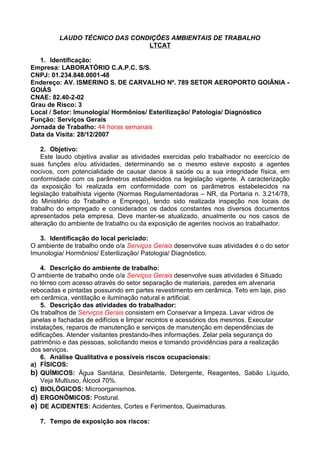 LAUDO TÉCNICO DAS CONDIÇÕES AMBIENTAIS DE TRABALHO
                               LTCAT

   1. Identificação:
Empresa: LABORATÓRIO C.A.P.C. S/S.
CNPJ: 01.234.848.0001-48
Endereço: AV. ISMERINO S. DE CARVALHO Nº. 789 SETOR AEROPORTO GOIÂNIA -
GOIÁS
CNAE: 82.40-2-02
Grau de Risco: 3
Local / Setor: Imunologia/ Hormônios/ Esterilização/ Patologia/ Diagnóstico
Função: Serviços Gerais
Jornada de Trabalho: 44 horas semanais
Data da Visita: 28/12/2007

    2. Objetivo:
    Este laudo objetiva avaliar as atividades exercidas pelo trabalhador no exercício de
suas funções e/ou atividades, determinando se o mesmo esteve exposto a agentes
nocivos, com potencialidade de causar danos à saúde ou a sua integridade física, em
conformidade com os parâmetros estabelecidos na legislação vigente. A caracterização
da exposição foi realizada em conformidade com os parâmetros estabelecidos na
legislação trabalhista vigente (Normas Regulamentadoras – NR, da Portaria n. 3.214/78,
do Ministério do Trabalho e Emprego), tendo sido realizada inspeção nos locais de
trabalho do empregado e considerados os dados constantes nos diversos documentos
apresentados pela empresa. Deve manter-se atualizado, anualmente ou nos casos de
alteração do ambiente de trabalho ou da exposição de agentes nocivos ao trabalhador.

   3. Identificação do local periciado:
O ambiente de trabalho onde o/a Serviços Gerais desenvolve suas atividades é o do setor
Imunologia/ Hormônios/ Esterilização/ Patologia/ Diagnóstico.

    4. Descrição do ambiente de trabalho:
O ambiente de trabalho onde o/a Serviços Gerais desenvolve suas atividades é Situado
no térreo com acesso através do setor separação de materiais, paredes em alvenaria
rebocadas e pintadas possuindo em partes revestimento em cerâmica. Teto em laje, piso
em cerâmica, ventilação e iluminação natural e artificial.
    5. Descrição das atividades do trabalhador:
Os trabalhos de Serviços Gerais consistem em Conservar a limpeza. Lavar vidros de
janelas e fachadas de edifícios e limpar recintos e acessórios dos mesmos. Executar
instalações, reparos de manutenção e serviços de manutenção em dependências de
edificações. Atender visitantes prestando-lhes informações. Zelar pela segurança do
patrimônio e das pessoas, solicitando meios e tomando providências para a realização
dos serviços.
    6. Análise Qualitativa e possíveis riscos ocupacionais:
a) FÍSICOS:
b) QUÍMICOS: Água Sanitária, Desinfetante, Detergente, Reagentes, Sabão Líquido,
    Veja Multiuso, Álcool 70%.
c) BIOLÓGICOS: Microorganismos.
d) ERGONÔMICOS: Postural.
e) DE ACIDENTES: Acidentes, Cortes e Ferimentos, Queimaduras.

   7. Tempo de exposição aos riscos:
 
