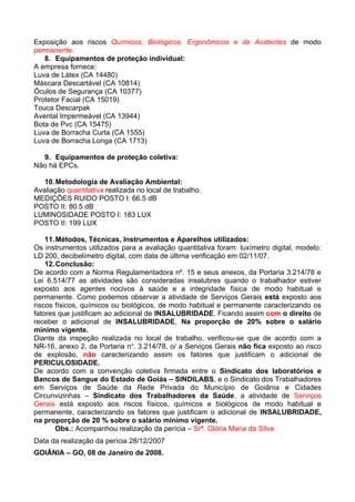 Exposição aos riscos Químicos, Biológicos, Ergonômicos e de Acidentes de modo
permanente.
   8. Equipamentos de proteção individual:
A empresa fornece:
Luva de Látex (CA 14480)
Máscara Descartável (CA 10814)
Óculos de Segurança (CA 10377)
Protetor Facial (CA 15019)
Touca Descarpak
Avental Impermeável (CA 13944)
Bota de Pvc (CA 15475)
Luva de Borracha Curta (CA 1555)
Luva de Borracha Longa (CA 1713)

  9. Equipamentos de proteção coletiva:
Não há EPCs.

   10. Metodologia de Avaliação Ambiental:
Avaliação quantitativa realizada no local de trabalho.
MEDIÇÕES RUIDO POSTO I: 66.5 dB
POSTO II: 80.5 dB
LUMINOSIDADE POSTO I: 183 LUX
POSTO II: 199 LUX

    11. Métodos, Técnicas, Instrumentos e Aparelhos utilizados:
Os instrumentos utilizados para a avaliação quantitativa foram: luxímetro digital, modelo:
LD 200, decibelímetro digital, com data de última verificação em 02/11/07.
    12. Conclusão:
De acordo com a Norma Regulamentadora nº. 15 e seus anexos, da Portaria 3.214/78 e
Lei 6.514/77 as atividades são consideradas insalubres quando o trabalhador estiver
exposto aos agentes nocivos à saúde e a integridade física de modo habitual e
permanente. Como podemos observar a atividade de Serviços Gerais está exposto aos
riscos físicos, químicos ou biológicos, de modo habitual e permanente caracterizando os
fatores que justificam ao adicional de INSALUBRIDADE. Ficando assim com o direito de
receber o adicional de INSALUBRIDADE, Na proporção de 20% sobre o salário
mínimo vigente.
Diante da inspeção realizada no local de trabalho, verificou-se que de acordo com a
NR-16, anexo 2, da Portaria no. 3.214/78, o/ a Serviços Gerais não fica exposto ao risco
de explosão, não caracterizando assim os fatores que justificam o adicional de
PERICULOSIDADE.
De acordo com a convenção coletiva firmada entre o Sindicato dos laboratórios e
Bancos de Sangue do Estado de Goiás – SINDILABS, e o Sindicato dos Trabalhadores
em Serviços de Saúde da Rede Privada do Município de Goiânia e Cidades
Circunvizinhas – Sindicato dos Trabalhadores da Saúde, a atividade de Serviços
Gerais está exposto aos riscos físicos, químicos e biológicos de modo habitual e
permanente, caracterizando os fatores que justificam o adicional de INSALUBRIDADE,
na proporção de 20 % sobre o salário mínimo vigente.
        Obs.: Acompanhou realização da perícia – Srª. Glória Maria da Silva
Data da realização da perícia 28/12/2007
GOIÂNIA – GO, 08 de Janeiro de 2008.
 