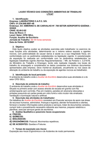 LAUDO TÉCNICO DAS CONDIÇÕES AMBIENTAIS DE TRABALHO
                               LTCAT

   1. Identificação:
Empresa: LABORATÓRIO C.A.P.C. S/S.
CNPJ: 01.234.848.0001-48
Endereço: AV. ISMERINO S. DE CARVALHO Nº. 789 SETOR AEROPORTO GOIÂNIA -
GOIÁS
CNAE: 82.40-2-02
Grau de Risco: 3
Local / Setor: CPD/ SELL
Função: Auxiliar de Escritório
Jornada de Trabalho: 36/ 44 horas semanais
Data da Visita: 28/12/2007

    2. Objetivo:
    Este laudo objetiva avaliar as atividades exercidas pelo trabalhador no exercício de
suas funções e/ou atividades, determinando se o mesmo esteve exposto a agentes
nocivos, com potencialidade de causar danos à saúde ou a sua integridade física, em
conformidade com os parâmetros estabelecidos na legislação vigente. A caracterização
da exposição foi realizada em conformidade com os parâmetros estabelecidos na
legislação trabalhista vigente (Normas Regulamentadoras – NR, da Portaria n. 3.214/78,
do Ministério do Trabalho e Emprego), tendo sido realizada inspeção nos locais de
trabalho do empregado e considerados os dados constantes nos diversos documentos
apresentados pela empresa. Deve manter-se atualizado, anualmente ou nos casos de
alteração do ambiente de trabalho ou da exposição de agentes nocivos ao trabalhador.

   3. Identificação do local periciado:
O ambiente de trabalho onde o Auxiliar de Escritório desenvolve suas atividades é o do
setor CPD/ SELL.

    4. Descrição do ambiente de trabalho:
O ambiente de trabalho onde o Auxiliar de Escritório desenvolve suas atividades é
Situado no primeiro andar com acesso através de escada em granito com fita
antiderrapante sem corrimão. Piso em madeira, paredes em alvenaria rebocadas e
pintadas possuindo em partes janela em vidro fumê e vidro incolor não sinalizado.
Ventilação e iluminação natural e artificial.
    5. Descrição das atividades do trabalhador:
Os trabalhos de Auxiliar de Escritório consistem em Executar serviços de apoio nas áreas
de recursos humanos, administrar, finanças e logística, atender fornecedores e clientes,
fornecer e receber informações sobre produtos e serviços, tratar de documentos variados,
cumprir todo o procedimento necessário referente aos mesmos, preparar relatórios e
planilhas, executar serviços gerais de escritórios.
    6. Análise Qualitativa e possíveis riscos ocupacionais:
a) FÍSICOS:
b) QUÍMICOS:
c) BIOLÓGICOS:
d) ERGONÔMICOS: Postural, Movimentos repetitivos.
e) DE ACIDENTES: Quedas e Fraturas.

   7. Tempo de exposição aos riscos:
Exposição aos riscos Ergonômicos e de Acidentes de modo permanente.
 