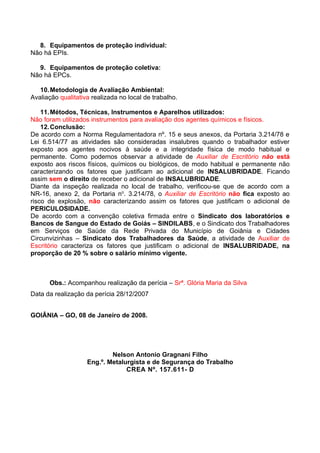 8. Equipamentos de proteção individual:
Não há EPIs.

  9. Equipamentos de proteção coletiva:
Não há EPCs.

   10. Metodologia de Avaliação Ambiental:
Avaliação qualitativa realizada no local de trabalho.

    11. Métodos, Técnicas, Instrumentos e Aparelhos utilizados:
Não foram utilizados instrumentos para avaliação dos agentes químicos e físicos.
    12. Conclusão:
De acordo com a Norma Regulamentadora nº. 15 e seus anexos, da Portaria 3.214/78 e
Lei 6.514/77 as atividades são consideradas insalubres quando o trabalhador estiver
exposto aos agentes nocivos à saúde e a integridade física de modo habitual e
permanente. Como podemos observar a atividade de Auxiliar de Escritório não está
exposto aos riscos físicos, químicos ou biológicos, de modo habitual e permanente não
caracterizando os fatores que justificam ao adicional de INSALUBRIDADE. Ficando
assim sem o direito de receber o adicional de INSALUBRIDADE.
Diante da inspeção realizada no local de trabalho, verificou-se que de acordo com a
NR-16, anexo 2, da Portaria no. 3.214/78, o Auxiliar de Escritório não fica exposto ao
risco de explosão, não caracterizando assim os fatores que justificam o adicional de
PERICULOSIDADE.
De acordo com a convenção coletiva firmada entre o Sindicato dos laboratórios e
Bancos de Sangue do Estado de Goiás – SINDILABS, e o Sindicato dos Trabalhadores
em Serviços de Saúde da Rede Privada do Município de Goiânia e Cidades
Circunvizinhas – Sindicato dos Trabalhadores da Saúde, a atividade de Auxiliar de
Escritório caracteriza os fatores que justificam o adicional de INSALUBRIDADE, na
proporção de 20 % sobre o salário mínimo vigente.



      Obs.: Acompanhou realização da perícia – Srª. Glória Maria da Silva
Data da realização da perícia 28/12/2007


GOIÂNIA – GO, 08 de Janeiro de 2008.




                            Nelson Antonio Gragnani Filho
                    Eng.º. Metalurgista e de Segurança do Trabalho
                                 CREA Nº. 157.611- D
 