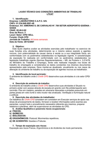 LAUDO TÉCNICO DAS CONDIÇÕES AMBIENTAIS DE TRABALHO
                                LTCAT

   1. Identificação:
Empresa: LABORATÓRIO C.A.P.C. S/S.
CNPJ: 01.234.848.0001-48
Endereço: AV. ISMERINO S. DE CARVALHO Nº. 789 SETOR AEROPORTO GOIÂNIA -
GOIÁS
CNAE: 82.40-2-02
Grau de Risco: 3
Local / Setor: CPD/ SELL
Função: Chefe CPD
Jornada de Trabalho: 44 horas semanais
Data da Visita: 28/12/2007

    2. Objetivo:
    Este laudo objetiva avaliar as atividades exercidas pelo trabalhador no exercício de
suas funções e/ou atividades, determinando se o mesmo esteve exposto a agentes
nocivos, com potencialidade de causar danos à saúde ou a sua integridade física, em
conformidade com os parâmetros estabelecidos na legislação vigente. A caracterização
da exposição foi realizada em conformidade com os parâmetros estabelecidos na
legislação trabalhista vigente (Normas Regulamentadoras – NR, da Portaria n. 3.214/78,
do Ministério do Trabalho e Emprego), tendo sido realizada inspeção nos locais de
trabalho do empregado e considerados os dados constantes nos diversos documentos
apresentados pela empresa. Deve manter-se atualizado, anualmente ou nos casos de
alteração do ambiente de trabalho ou da exposição de agentes nocivos ao trabalhador.

   3. Identificação do local periciado:
O ambiente de trabalho onde o Chefe CPD desenvolve suas atividades é o do setor CPD/
SELL.

    4. Descrição do ambiente de trabalho:
O ambiente de trabalho onde o Chefe CPD desenvolve suas atividades é Situado no
primeiro andar com acesso através de escada em granito com fita antiderrapante sem
corrimão. Piso em madeira, paredes em alvenaria rebocadas e pintadas possuindo em
partes janela em vidro fumê e vidro incolor não sinalizado. Ventilação e iluminação natural
e artificial.
    5. Descrição das atividades do trabalhador:
Os trabalhos de Chefe CPD consistem em consistem em Executar serviços de apoio nas
áreas de processamento de dados, fornecer e receber informações sobre exames aos
pacientes, cumprir todo o procedimento necessário referente aos mesmos, preparar
relatórios e planilhas, além de supervisionar as atividades do CPD.
    6. Análise Qualitativa e possíveis riscos ocupacionais:
a) FÍSICOS:
b) QUÍMICOS:
c) BIOLÓGICOS:
d) ERGONÔMICOS: Postural, Movimentos repetitivos.
e) DE ACIDENTES: Quedas e Fraturas.

   7. Tempo de exposição aos riscos:
Exposição aos riscos Físicos, Ergonômicos e de Acidentes de modo permanente.
 