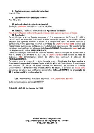 8. Equipamentos de proteção individual:
Não há EPIs.

  9. Equipamentos de proteção coletiva:
Não há EPCs.

   10. Metodologia de Avaliação Ambiental:
Avaliação qualitativa realizada no local de trabalho.

    11. Métodos, Técnicas, Instrumentos e Aparelhos utilizados:
Não foram utilizados instrumentos para avaliação dos agentes químicos e físicos.
    12. Conclusão:
De acordo com a Norma Regulamentadora nº 15 e seus anexos, da Portaria 3.214/78 e
Lei 6.514/77 as atividades são consideradas insalubres quando o trabalhador estiver
exposto aos agentes nocivos à saúde e a integridade física de modo habitual e
permanente. Como podemos observar a atividade de Chefe CPD não está exposto aos
riscos físicos, químicos ou biológicos, de modo habitual e permanente não caracterizando
os fatores que justificam ao adicional de INSALUBRIDADE. Ficando assim, sem o direito
de receber o adicional de INSALUBRIDADE.
Diante da inspeção realizada no local de trabalho, verificou-se que de acordo com a
NR-16, anexo 2, da Portaria no. 3.214/78, o Chefe CPD não fica exposto ao risco de
explosão, não caracterizando assim os fatores que justificam o adicional de
PERICULOSIDADE.
De acordo com a convenção coletiva firmada entre o Sindicato dos laboratórios e
Bancos de Sangue do Estado de Goiás – SINDILABS, e o Sindicato dos Trabalhadores
em Serviços de Saúde da Rede Privada do Município de Goiânia e Cidades
Circunvizinhas – Sindicato dos Trabalhadores da Saúde, a atividade de Chefe CPD
caracteriza os fatores que justificam o adicional de INSALUBRIDADE, na proporção de
20 % sobre o salário mínimo vigente.


      Obs.: Acompanhou realização da perícia – Srª. Glória Maria da Silva
Data da realização da perícia 28/12/2007


GOIÂNIA – GO, 08 de Janeiro de 2008.




                            Nelson Antonio Gragnani Filho
                    Eng.º. Metalurgista e de Segurança do Trabalho
                                 CREA Nº. 157.611- D
 