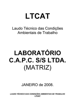 LTCAT
 Laudo Técnico das Condições
    Ambientais de Trabalho




 LABORATÓRIO
C.A.P.C. S/S LTDA.
     (MATRIZ)

          JANEIRO de 2008.

LAUDO TÉCNICO DAS CONDIÇÕES AMBIENTAIS DE TRABALHO
                      LTCAT
 
