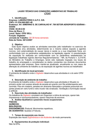 LAUDO TÉCNICO DAS CONDIÇÕES AMBIENTAIS DE TRABALHO
LTCAT
1. Identificação:
Empresa: LABORATÓRIO C.A.P.C. S/S.
CNPJ: 01.234.848.0001-48
Endereço: AV. ISMERINO S. DE CARVALHO Nº. 789 SETOR AEROPORTO GOIÂNIA -
GOIÁS
CNAE: 82.40-2-02
Grau de Risco: 3
Local / Setor: CPD/ SELL
Função: Digitador
Jornada de Trabalho: 30/ 36 horas semanais
Data da Visita: 28/12/2007
2. Objetivo:
Este laudo objetiva avaliar as atividades exercidas pelo trabalhador no exercício de
suas funções e/ou atividades, determinando se o mesmo esteve exposto a agentes
nocivos, com potencialidade de causar danos à saúde ou a sua integridade física, em
conformidade com os parâmetros estabelecidos na legislação vigente. A caracterização
da exposição foi realizada em conformidade com os parâmetros estabelecidos na
legislação trabalhista vigente (Normas Regulamentadoras – NR, da Portaria n. 3.214/78,
do Ministério do Trabalho e Emprego), tendo sido realizada inspeção nos locais de
trabalho do empregado e considerados os dados constantes nos diversos documentos
apresentados pela empresa. Deve manter-se atualizado, anualmente ou nos casos de
alteração do ambiente de trabalho ou da exposição de agentes nocivos ao trabalhador.
3. Identificação do local periciado:
O ambiente de trabalho onde o Digitador desenvolve suas atividades é o do setor CPD/
SELL.
4. Descrição do ambiente de trabalho:
O ambiente de trabalho onde o Digitador desenvolve suas atividades é Situado no
primeiro andar com acesso através de escada em granito com fita antiderrapante sem
corrimão. Piso em madeira, paredes em alvenaria rebocadas e pintadas possuindo em
partes janela em vidro fumê e vidro incolor não sinalizado. Ventilação e iluminação natural
e artificial.
5. Descrição das atividades do trabalhador:
Os trabalhos de Digitador consistem em Organizar a rotina de serviços, operar tele
impressoras e microcomputadores; operar máquinas de escrever.
6. Análise Qualitativa e possíveis riscos ocupacionais:
FÍSICOS:
QUÍMICOS:
BIOLÓGICOS:
ERGONÔMICOS: Postural, Movimentos repetitivos.
DE ACIDENTES: Quedas e Fraturas.
7. Tempo de exposição aos riscos:
Exposição aos riscos Ergonômicos e de Acidentes de modo permanente.
8. Equipamentos de proteção individual:
Não há EPIs.
 