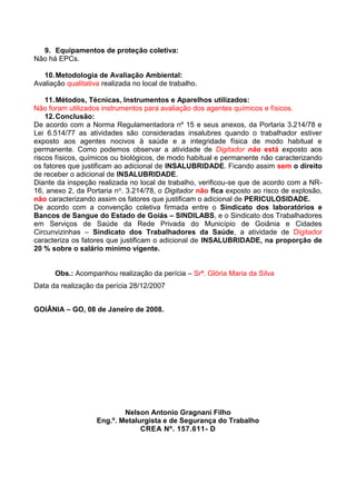 9. Equipamentos de proteção coletiva:
Não há EPCs.
10.Metodologia de Avaliação Ambiental:
Avaliação qualitativa realizada no local de trabalho.
11.Métodos, Técnicas, Instrumentos e Aparelhos utilizados:
Não foram utilizados instrumentos para avaliação dos agentes químicos e físicos.
12.Conclusão:
De acordo com a Norma Regulamentadora nº 15 e seus anexos, da Portaria 3.214/78 e
Lei 6.514/77 as atividades são consideradas insalubres quando o trabalhador estiver
exposto aos agentes nocivos à saúde e a integridade física de modo habitual e
permanente. Como podemos observar a atividade de Digitador não está exposto aos
riscos físicos, químicos ou biológicos, de modo habitual e permanente não caracterizando
os fatores que justificam ao adicional de INSALUBRIDADE. Ficando assim sem o direito
de receber o adicional de INSALUBRIDADE.
Diante da inspeção realizada no local de trabalho, verificou-se que de acordo com a NR-
16, anexo 2, da Portaria no. 3.214/78, o Digitador não fica exposto ao risco de explosão,
não caracterizando assim os fatores que justificam o adicional de PERICULOSIDADE.
De acordo com a convenção coletiva firmada entre o Sindicato dos laboratórios e
Bancos de Sangue do Estado de Goiás – SINDILABS, e o Sindicato dos Trabalhadores
em Serviços de Saúde da Rede Privada do Município de Goiânia e Cidades
Circunvizinhas – Sindicato dos Trabalhadores da Saúde, a atividade de Digitador
caracteriza os fatores que justificam o adicional de INSALUBRIDADE, na proporção de
20 % sobre o salário mínimo vigente.
Obs.: Acompanhou realização da perícia – Srª. Glória Maria da Silva
Data da realização da perícia 28/12/2007
GOIÂNIA – GO, 08 de Janeiro de 2008.
Nelson Antonio Gragnani Filho
Eng.º. Metalurgista e de Segurança do Trabalho
CREA Nº. 157.611- D
 