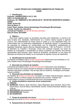 LAUDO TÉCNICO DAS CONDIÇÕES AMBIENTAIS DE TRABALHO
LTCAT
1. Identificação:
Empresa: LABORATÓRIO C.A.P.C. S/S.
CNPJ: 01.234.848.0001-48
Endereço: AV. ISMERINO S. DE CARVALHO Nº. 789 SETOR AEROPORTO GOIÂNIA -
GOIÁS
CNAE: 82.40-2-02
Grau de Risco: 3
Local / Setor: Análise clínica/ Hematologia/ Parasitologia/ Microbiologia
Função: Auxiliar de Laboratório
Jornada de Trabalho: 24/ 30/ 35/ 36 horas semanais
Data da Visita: 28/12/2007
2. Objetivo:
Este laudo objetiva avaliar as atividades exercidas pelo trabalhador no exercício de
suas funções e/ou atividades, determinando se o mesmo esteve exposto a agentes
nocivos, com potencialidade de causar danos à saúde ou a sua integridade física, em
conformidade com os parâmetros estabelecidos na legislação vigente. A caracterização
da exposição foi realizada em conformidade com os parâmetros estabelecidos na
legislação trabalhista vigente (Normas Regulamentadoras – NR, da Portaria n. 3.214/78,
do Ministério do Trabalho e Emprego), tendo sido realizada inspeção nos locais de
trabalho do empregado e considerados os dados constantes nos diversos documentos
apresentados pela empresa. Deve manter-se atualizado, anualmente ou nos casos de
alteração do ambiente de trabalho ou da exposição de agentes nocivos ao trabalhador.
3. Identificação do local periciado:
O ambiente de trabalho onde o Auxiliar de laboratório desenvolve suas atividades é o do
setor Análise clínica/ Hematologia/ Parasitologia/ Microbiologia.
4. Descrição do ambiente de trabalho:
O ambiente de trabalho onde o Auxiliar de laboratório desenvolve suas atividades é
Situado no térreo com acesso através da recepção e separação de materiais. Paredes em
alvenaria rebocadas e pintadas. Teto em laje, piso em cerâmica, Ventilação e iluminação
natural e artificial.
5. Descrição das atividades do trabalhador:
Os trabalhos de Auxiliar de Laboratório consistem em Coletar material biológico, separar e
embalar, orientar e verificar preparo do paciente para o exame. Trabalhar em
conformidade a normas e procedimentos técnicos e de biossegurança.
6. Análise Qualitativa e possíveis riscos ocupacionais:
a) FÍSICOS:
b) QUÍMICOS: Acetona, Ácido Clorídrico, Água Oxigenada, Água Sanitária, Álcool 70%,
Álcool Etílico, Azul de Etileno, Desinfetante, Eosina, Fontana tribondeal, Metanol, Veja
multiuso.
c) BIOLÓGICOS: Microorganismos
d) ERGONÔMICOS: Postural.
e) DE ACIDENTES:
7. Tempo de exposição aos riscos:
Exposição aos riscos Químicos, Biológicos e Ergonômicos de modo permanente.
8. Equipamentos de proteção individual:
 