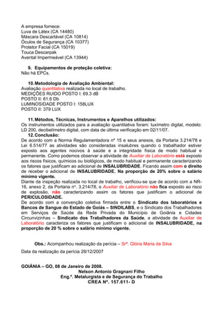 A empresa fornece:
Luva de Látex (CA 14480)
Máscara Descartável (CA 10814)
Óculos de Segurança (CA 10377)
Protetor Facial (CA 15019)
Touca Descarpak
Avental Impermeável (CA 13944)
9. Equipamentos de proteção coletiva:
Não há EPCs.
10.Metodologia de Avaliação Ambiental:
Avaliação quantitativa realizada no local de trabalho.
MEDIÇÕES RUIDO POSTO I: 69.3 dB
POSTO II: 61.6 Db
LUMINOSIDADE POSTO I: 158LUX
POSTO II: 379 LUX
11.Métodos, Técnicas, Instrumentos e Aparelhos utilizados:
Os instrumentos utilizados para a avaliação quantitativa foram: luxímetro digital, modelo:
LD 200, decibelímetro digital, com data de última verificação em 02/11/07.
12.Conclusão:
De acordo com a Norma Regulamentadora nº 15 e seus anexos, da Portaria 3.214/78 e
Lei 6.514/77 as atividades são consideradas insalubres quando o trabalhador estiver
exposto aos agentes nocivos à saúde e a integridade física de modo habitual e
permanente. Como podemos observar a atividade de Auxiliar de Laboratório está exposto
aos riscos físicos, químicos ou biológicos, de modo habitual e permanente caracterizando
os fatores que justificam ao adicional de INSALUBRIDADE. Ficando assim com o direito
de receber o adicional de INSALUBRIDADE, Na proporção de 20% sobre o salário
mínimo vigente.
Diante da inspeção realizada no local de trabalho, verificou-se que de acordo com a NR-
16, anexo 2, da Portaria no. 3.214/78, o Auxiliar de Laboratório não fica exposto ao risco
de explosão, não caracterizando assim os fatores que justificam o adicional de
PERICULOSIDADE.
De acordo com a convenção coletiva firmada entre o Sindicato dos laboratórios e
Bancos de Sangue do Estado de Goiás – SINDILABS, e o Sindicato dos Trabalhadores
em Serviços de Saúde da Rede Privada do Município de Goiânia e Cidades
Circunvizinhas – Sindicato dos Trabalhadores da Saúde, a atividade de Auxiliar de
Laboratório caracteriza os fatores que justificam o adicional de INSALUBRIDADE, na
proporção de 20 % sobre o salário mínimo vigente.
Obs.: Acompanhou realização da perícia – Srª. Glória Maria da Silva
Data da realização da perícia 28/12/2007
GOIÂNIA – GO, 08 de Janeiro de 2008.
Nelson Antonio Gragnani Filho
Eng.º. Metalurgista e de Segurança do Trabalho
CREA Nº. 157.611- D
 