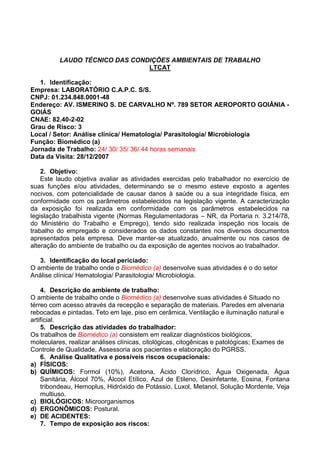 LAUDO TÉCNICO DAS CONDIÇÕES AMBIENTAIS DE TRABALHO
LTCAT
1. Identificação:
Empresa: LABORATÓRIO C.A.P.C. S/S.
CNPJ: 01.234.848.0001-48
Endereço: AV. ISMERINO S. DE CARVALHO Nº. 789 SETOR AEROPORTO GOIÂNIA -
GOIÁS
CNAE: 82.40-2-02
Grau de Risco: 3
Local / Setor: Análise clínica/ Hematologia/ Parasitologia/ Microbiologia
Função: Biomédico (a)
Jornada de Trabalho: 24/ 30/ 35/ 36/ 44 horas semanais
Data da Visita: 28/12/2007
2. Objetivo:
Este laudo objetiva avaliar as atividades exercidas pelo trabalhador no exercício de
suas funções e/ou atividades, determinando se o mesmo esteve exposto a agentes
nocivos, com potencialidade de causar danos à saúde ou a sua integridade física, em
conformidade com os parâmetros estabelecidos na legislação vigente. A caracterização
da exposição foi realizada em conformidade com os parâmetros estabelecidos na
legislação trabalhista vigente (Normas Regulamentadoras – NR, da Portaria n. 3.214/78,
do Ministério do Trabalho e Emprego), tendo sido realizada inspeção nos locais de
trabalho do empregado e considerados os dados constantes nos diversos documentos
apresentados pela empresa. Deve manter-se atualizado, anualmente ou nos casos de
alteração do ambiente de trabalho ou da exposição de agentes nocivos ao trabalhador.
3. Identificação do local periciado:
O ambiente de trabalho onde o Biomédico (a) desenvolve suas atividades é o do setor
Análise clínica/ Hematologia/ Parasitologia/ Microbiologia.
4. Descrição do ambiente de trabalho:
O ambiente de trabalho onde o Biomédico (a) desenvolve suas atividades é Situado no
térreo com acesso através da recepção e separação de materiais. Paredes em alvenaria
rebocadas e pintadas. Teto em laje, piso em cerâmica, Ventilação e iluminação natural e
artificial.
5. Descrição das atividades do trabalhador:
Os trabalhos de Biomédico (a) consistem em realizar diagnósticos biológicos,
moleculares, realizar análises clínicas, citológicas, citogênicas e patológicas; Exames de
Controle de Qualidade, Assessoria aos pacientes e elaboração do PGRSS.
6. Análise Qualitativa e possíveis riscos ocupacionais:
a) FÍSICOS:
b) QUÍMICOS: Formol (10%), Acetona, Ácido Clorídrico, Água Oxigenada, Água
Sanitária, Álcool 70%, Álcool Etílico, Azul de Etileno, Desinfetante, Eosina, Fontana
tribondeau, Hemoplus, Hidróxido de Potássio, Luxol, Metanol, Solução Mordente, Veja
multiuso.
c) BIOLÓGICOS: Microorganismos
d) ERGONÔMICOS: Postural.
e) DE ACIDENTES:
7. Tempo de exposição aos riscos:
 
