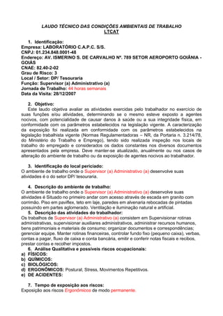 LAUDO TÉCNICO DAS CONDIÇÕES AMBIENTAIS DE TRABALHO
LTCAT
1. Identificação:
Empresa: LABORATÓRIO C.A.P.C. S/S.
CNPJ: 01.234.848.0001-48
Endereço: AV. ISMERINO S. DE CARVALHO Nº. 789 SETOR AEROPORTO GOIÂNIA -
GOIÁS
CNAE: 82.40-2-02
Grau de Risco: 3
Local / Setor: DP/ Tesouraria
Função: Supervisor (a) Administrativo (a)
Jornada de Trabalho: 44 horas semanais
Data da Visita: 28/12/2007
2. Objetivo:
Este laudo objetiva avaliar as atividades exercidas pelo trabalhador no exercício de
suas funções e/ou atividades, determinando se o mesmo esteve exposto a agentes
nocivos, com potencialidade de causar danos à saúde ou a sua integridade física, em
conformidade com os parâmetros estabelecidos na legislação vigente. A caracterização
da exposição foi realizada em conformidade com os parâmetros estabelecidos na
legislação trabalhista vigente (Normas Regulamentadoras – NR, da Portaria n. 3.214/78,
do Ministério do Trabalho e Emprego), tendo sido realizada inspeção nos locais de
trabalho do empregado e considerados os dados constantes nos diversos documentos
apresentados pela empresa. Deve manter-se atualizado, anualmente ou nos casos de
alteração do ambiente de trabalho ou da exposição de agentes nocivos ao trabalhador.
3. Identificação do local periciado:
O ambiente de trabalho onde o Supervisor (a) Administrativo (a) desenvolve suas
atividades é o do setor DP/ tesouraria.
4. Descrição do ambiente de trabalho:
O ambiente de trabalho onde o Supervisor (a) Administrativo (a) desenvolve suas
atividades é Situado no primeiro andar com acesso através de escada em granito com
corrimão. Piso em paviflex, teto em laje, paredes em alvenaria rebocadas de pintadas
possuindo em partes aglomerado. Ventilação e iluminação natural e artificial.
5. Descrição das atividades do trabalhador:
Os trabalhos de Supervisor (a) Administrativo (a) consistem em Supervisionar rotinas
administrativas, supervisionar auxiliares administrativos, administrar recursos humanos,
bens patrimoniais e materiais de consumo; organizar documentos e correspondências;
gerenciar equipe. Manter rotinas financeiras, controlar fundo fixo (pequeno caixa), verbas,
contas a pagar, fluxo de caixa e conta bancária, emitir e conferir notas fiscais e recibos,
prestar contas e recolher impostos.
6. Análise Qualitativa e possíveis riscos ocupacionais:
a) FÍSICOS:
b) QUÍMICOS:
c) BIOLÓGICOS:
d) ERGONÔMICOS: Postural, Stress, Movimentos Repetitivos.
e) DE ACIDENTES:
7. Tempo de exposição aos riscos:
Exposição aos riscos Ergonômicos de modo permanente.
 