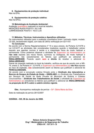 8. Equipamentos de proteção individual:
Não há EPIs.
9. Equipamentos de proteção coletiva:
Não há EPCs.
10.Metodologia de Avaliação Ambiental:
Avaliação quantitativa realizada no local de trabalho.
MEDIÇÕES RUIDO POSTO I: 62.2 dB
LUMINOSIDADE POSTO I: 163.5 LUX
11.Métodos, Técnicas, Instrumentos e Aparelhos utilizados:
Os instrumentos utilizados para a avaliação quantitativa foram: luxímetro digital, modelo:
LD 200, decibelímetro digital, com data de última verificação em 02/11/07.
12.Conclusão:
De acordo com a Norma Regulamentadora nº 15 e seus anexos, da Portaria 3.214/78 e
Lei 6.514/77 as atividades são consideradas insalubres quando o trabalhador estiver
exposto aos agentes nocivos à saúde e a integridade física de modo habitual e
permanente. Como podemos observar a atividade de Supervisor (a) Administrativo (a)
não está exposto aos riscos físicos, químicos ou biológicos, de modo habitual e
permanente não caracterizando os fatores que justificam ao adicional de
INSALUBRIDADE. Ficando assim sem o direito de receber o adicional de
INSALUBRIDADE.
Diante da inspeção realizada no local de trabalho, verificou-se que de acordo com a NR-
16, anexo 2, da Portaria no. 3.214/78, o Supervisor (a) Administrativo (a) não fica exposto
ao risco de explosão, não caracterizando assim os fatores que justificam o adicional de
PERICULOSIDADE.
De acordo com a convenção coletiva firmada entre o Sindicato dos laboratórios e
Bancos de Sangue do Estado de Goiás – SINDILABS, e o Sindicato dos Trabalhadores
em Serviços de Saúde da Rede Privada do Município de Goiânia e Cidades
Circunvizinhas – Sindicato dos Trabalhadores da Saúde, a atividade de Supervisor (a)
Administrativo (a) caracteriza os fatores que justificam o adicional de INSALUBRIDADE,
na proporção de 20 % sobre o salário mínimo vigente.
Obs.: Acompanhou realização da perícia – Srª. Glória Maria da Silva
Data da realização da perícia 28/12/2007
GOIÂNIA – GO, 08 de Janeiro de 2008.
Nelson Antonio Gragnani Filho
Eng.º. Metalurgista e de Segurança do Trabalho
CREA Nº. 157.611- D
 