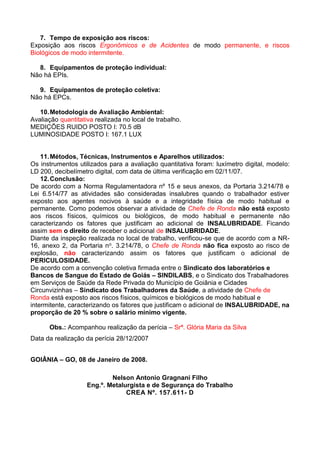 7. Tempo de exposição aos riscos:
Exposição aos riscos Ergonômicos e de Acidentes de modo permanente, e riscos
Biológicos de modo intermitente.
8. Equipamentos de proteção individual:
Não há EPIs.
9. Equipamentos de proteção coletiva:
Não há EPCs.
10.Metodologia de Avaliação Ambiental:
Avaliação quantitativa realizada no local de trabalho.
MEDIÇÕES RUIDO POSTO I: 70.5 dB
LUMINOSIDADE POSTO I: 167.1 LUX
11.Métodos, Técnicas, Instrumentos e Aparelhos utilizados:
Os instrumentos utilizados para a avaliação quantitativa foram: luxímetro digital, modelo:
LD 200, decibelímetro digital, com data de última verificação em 02/11/07.
12.Conclusão:
De acordo com a Norma Regulamentadora nº 15 e seus anexos, da Portaria 3.214/78 e
Lei 6.514/77 as atividades são consideradas insalubres quando o trabalhador estiver
exposto aos agentes nocivos à saúde e a integridade física de modo habitual e
permanente. Como podemos observar a atividade de Chefe de Ronda não está exposto
aos riscos físicos, químicos ou biológicos, de modo habitual e permanente não
caracterizando os fatores que justificam ao adicional de INSALUBRIDADE. Ficando
assim sem o direito de receber o adicional de INSALUBRIDADE.
Diante da inspeção realizada no local de trabalho, verificou-se que de acordo com a NR-
16, anexo 2, da Portaria no. 3.214/78, o Chefe de Ronda não fica exposto ao risco de
explosão, não caracterizando assim os fatores que justificam o adicional de
PERICULOSIDADE.
De acordo com a convenção coletiva firmada entre o Sindicato dos laboratórios e
Bancos de Sangue do Estado de Goiás – SINDILABS, e o Sindicato dos Trabalhadores
em Serviços de Saúde da Rede Privada do Município de Goiânia e Cidades
Circunvizinhas – Sindicato dos Trabalhadores da Saúde, a atividade de Chefe de
Ronda está exposto aos riscos físicos, químicos e biológicos de modo habitual e
intermitente, caracterizando os fatores que justificam o adicional de INSALUBRIDADE, na
proporção de 20 % sobre o salário mínimo vigente.
Obs.: Acompanhou realização da perícia – Srª. Glória Maria da Silva
Data da realização da perícia 28/12/2007
GOIÂNIA – GO, 08 de Janeiro de 2008.
Nelson Antonio Gragnani Filho
Eng.º. Metalurgista e de Segurança do Trabalho
CREA Nº. 157.611- D
 