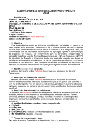 LAUDO TÉCNICO DAS CONDIÇÕES AMBIENTAIS DE TRABALHO
LTCAT
1. Identificação:
Empresa: LABORATÓRIO C.A.P.C. S/S.
CNPJ: 01.234.848.0001-48
Endereço: AV. ISMERINO S. DE CARVALHO Nº. 789 SETOR AEROPORTO GOIÂNIA -
GOIÁS
CNAE: 82.40-2-02
Grau de Risco: 3
Local / Setor: Faturamento
Função: Faturista
Jornada de Trabalho: 44 horas semanais
Data da Visita: 28/12/2007
2. Objetivo:
Este laudo objetiva avaliar as atividades exercidas pelo trabalhador no exercício de
suas funções e/ou atividades, determinando se o mesmo esteve exposto a agentes
nocivos, com potencialidade de causar danos à saúde ou a sua integridade física, em
conformidade com os parâmetros estabelecidos na legislação vigente. A caracterização
da exposição foi realizada em conformidade com os parâmetros estabelecidos na
legislação trabalhista vigente (Normas Regulamentadoras – NR, da Portaria n. 3.214/78,
do Ministério do Trabalho e Emprego), tendo sido realizada inspeção nos locais de
trabalho do empregado e considerados os dados constantes nos diversos documentos
apresentados pela empresa. Deve manter-se atualizado, anualmente ou nos casos de
alteração do ambiente de trabalho ou da exposição de agentes nocivos ao trabalhador.
3. Identificação do local periciado:
O ambiente de trabalho onde o Faturista desenvolve suas atividades é o do setor
Faturamento.
4. Descrição do ambiente de trabalho:
O ambiente de trabalho onde o Faturista desenvolve suas atividades é Situado no
primeiro andar com acesso através de escada com degraus em granito sem corrimão e
sem fita antiderrapante. Piso em cerâmica, teto em laje, paredes em alvenaria rebocadas
e pintadas possuindo em partes janela com vidro incolor. Ventilação e iluminação natural
e artificial.
5. Descrição das atividades do trabalhador:
Os trabalhos de Faturista consistem em Recepcionar, conferir e armazenar produtos e
materiais, efetuar os lançamentos da movimentação de entradas e saídas, Faturar
convênios, controlar os estoques. Distribuir produtos e materiais a serem expedidos.
Organizar o almoxarifado para facilitar a movimentação dos itens armazenados e a
armazenar.
6. Análise Qualitativa e possíveis riscos ocupacionais:
a) FÍSICOS:
b) QUÍMICOS:
c) BIOLÓGICOS:
d) ERGONÔMICOS: Postural, Movimentos repetitivos, Stress.
e) DE ACIDENTES: Quedas e Fraturas.
7. Tempo de exposição aos riscos:
Exposição aos riscos Ergonômicos e de Acidentes de modo permanente.
 