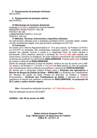 8. Equipamentos de proteção individual:
Não há EPIs.
9. Equipamentos de proteção coletiva:
Não há EPCs.
10.Metodologia de Avaliação Ambiental:
Avaliação quantitativa realizada no local de trabalho.
MEDIÇÕES: RUÍDO POSTO I: 58.2 dB
POSTO II: 60.1dB
LUMINOSIDADE POSTO I: 213 LUX
POSTO II: 156 LUX
11.Métodos, Técnicas, Instrumentos e Aparelhos utilizados:
Os instrumentos utilizados para a avaliação quantitativa foram: luxímetro digital, modelo:
LD 200, decibelímetro digital, com data de última verificação em 02/11/07.
12.Conclusão:
De acordo com a Norma Regulamentadora nº. 15 e seus anexos, da Portaria 3.214/78 e
Lei 6.514/77 as atividades são consideradas insalubres quando o trabalhador estiver
exposto aos agentes nocivos à saúde e a integridade física de modo habitual e
permanente. Como podemos observar a atividade de Faturista não está exposto aos
riscos físicos, químicos ou biológicos, de modo habitual e permanente não caracterizando
os fatores que justificam ao adicional de INSALUBRIDADE. Ficando assim sem o direito
de receber o adicional de INSALUBRIDADE.
Diante da inspeção realizada no local de trabalho, verificou-se que de acordo com a NR-
16, anexo 2, da Portaria no. 3.214/78, o Faturista não fica exposto ao risco de explosão,
não caracterizando assim os fatores que justificam o adicional de PERICULOSIDADE.
De acordo com a convenção coletiva firmada entre o Sindicato dos laboratórios e
Bancos de Sangue do Estado de Goiás – SINDILABS, e o Sindicato dos Trabalhadores
em Serviços de Saúde da Rede Privada do Município de Goiânia e Cidades
Circunvizinhas – Sindicato dos Trabalhadores da Saúde, a atividade de Faturista
caracteriza os fatores que justificam o adicional de INSALUBRIDADE, na proporção de
20 % sobre o salário mínimo vigente.
Obs.: Acompanhou realização da perícia – Srª. Glória Maria da Silva
Data da realização da perícia 28/12/2007
GOIÂNIA – GO, 08 de Janeiro de 2008.
Nelson Antonio Gragnani Filho
Eng.º. Metalurgista e de Segurança do Trabalho
CREA Nº. 157.611- D
 