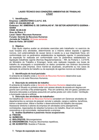 LAUDO TÉCNICO DAS CONDIÇÕES AMBIENTAIS DE TRABALHO
LTCAT
1. Identificação:
Empresa: LABORATÓRIO C.A.P.C. S/S.
CNPJ: 01.234.848.0001-48
Endereço: AV. ISMERINO S. DE CARVALHO Nº. 789 SETOR AEROPORTO GOIÂNIA -
GOIÁS
CNAE: 82.40-2-02
Grau de Risco: 3
Local / Setor: Recursos Humanos
Função: Gerente de Recursos Humanos
Jornada de Trabalho: 44 horas semanais
Data da Visita: 28/12/2007
2. Objetivo:
Este laudo objetiva avaliar as atividades exercidas pelo trabalhador no exercício de
suas funções e/ou atividades, determinando se o mesmo esteve exposto a agentes
nocivos, com potencialidade de causar danos à saúde ou a sua integridade física, em
conformidade com os parâmetros estabelecidos na legislação vigente. A caracterização
da exposição foi realizada em conformidade com os parâmetros estabelecidos na
legislação trabalhista vigente (Normas Regulamentadoras – NR, da Portaria n. 3.214/78,
do Ministério do Trabalho e Emprego), tendo sido realizada inspeção nos locais de
trabalho do empregado e considerados os dados constantes nos diversos documentos
apresentados pela empresa. Deve manter-se atualizado, anualmente ou nos casos de
alteração do ambiente de trabalho ou da exposição de agentes nocivos ao trabalhador.
3. Identificação do local periciado:
O ambiente de trabalho onde o Gerente de Recursos Humanos desenvolve suas
atividades é o do setor Recursos Humanos.
4. Descrição do ambiente de trabalho:
O ambiente de trabalho onde o Gerente de Recursos Humanos desenvolve suas
atividades é Situado no primeiro andar com acesso através de escada em degraus em
granito sem corrimão e fita antiderrapante. Piso em cerâmica, teto em gesso, paredes em
alvenaria rebocadas e pintadas possuindo em partes janela com vidro incolor. Ventilação
e iluminação natural e artificial.
5. Descrição das atividades do trabalhador:
Os trabalhos de Gerente de Recursos Humanos consistem em Gerenciar atividades de
departamentos ou serviços de pessoal, recrutar a seleção, cargos e salários, benefícios,
treinar e desenvolver, liderar e facilitar o desenvolvimento do trabalho das equipes.
Assessorar diretoria e setores da empresa em atividades como planejamento,
contratações, negociações de relações humanas e do trabalho. Atuar em eventos
corporativos e da comunidade, representando a empresa.
6. Análise Qualitativa e possíveis riscos ocupacionais:
a) FÍSICOS:
b) QUÍMICOS:
c) BIOLÓGICOS: Microorganismos
d) ERGONÔMICOS: Postural, Movimentos repetitivos.
e) DE ACIDENTES: Quedas e Fraturas.
7. Tempo de exposição aos riscos:
 