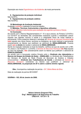 Exposição aos riscos Ergonômicos e de Acidentes de modo permanente.
8. Equipamentos de proteção individual:
Não há EPI’s.
9. Equipamentos de proteção coletiva:
Não há EPCs.
10.Metodologia de Avaliação Ambiental:
Avaliação qualitativa realizada no local de trabalho.
11.Métodos, Técnicas, Instrumentos e Aparelhos utilizados:
Não foram utilizados instrumentos para avaliação dos agentes químicos e físicos.
12.Conclusão:
De acordo com a Norma Regulamentadora nº. 15 e seus anexos, da Portaria 3.214/78 e
Lei 6.514/77 as atividades são consideradas insalubres quando o trabalhador estiver
exposto aos agentes nocivos à saúde e a integridade física de modo habitual e
permanente. Como podemos observar a atividade de Gerente de recursos Humanos não
está exposto aos riscos físicos, químicos ou biológicos, de modo habitual e permanente
caracterizando os fatores que justificam ao adicional de INSALUBRIDADE. Ficando
assim sem o direito de receber o adicional de INSALUBRIDADE.
Diante da inspeção realizada no local de trabalho, verificou-se que de acordo com a NR-
16, anexo 2, da Portaria no. 3.214/78, o Gerente de Recursos Humanos não fica exposto
ao risco de explosão, não caracterizando assim os fatores que justificam o adicional de
PERICULOSIDADE.
De acordo com a convenção coletiva firmada entre o Sindicato dos laboratórios e
Bancos de Sangue do Estado de Goiás – SINDILABS, e o Sindicato dos Trabalhadores
em Serviços de Saúde da Rede Privada do Município de Goiânia e Cidades
Circunvizinhas – Sindicato dos Trabalhadores da Saúde, a atividade de Gerente de
Recursos Humanos caracteriza os fatores que justificam o adicional de
INSALUBRIDADE, na proporção de 20 % sobre o salário mínimo vigente.
Obs.: Acompanhou realização da perícia – Srª. Glória Maria da Silva.
Data da realização da perícia 28/12/2007
GOIÂNIA – GO, 08 de Janeiro de 2008.
Nelson Antonio Gragnani Filho
Eng.º. Metalurgista e de Segurança do Trabalho
CREA Nº. 157.611- D
 