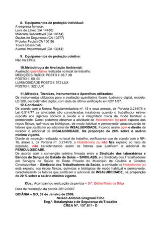 8. Equipamentos de proteção individual:
A empresa fornece:
Luva de Látex (CA 14480)
Máscara Descartável (CA 10814)
Óculos de Segurança (CA 10377)
Protetor Facial (CA 15019)
Touca Descarpak
Avental Impermeável (CA 13944)
9. Equipamentos de proteção coletiva:
Não há EPCs.
10.Metodologia de Avaliação Ambiental:
Avaliação quantitativa realizada no local de trabalho.
MEDIÇÕES RUÍDO: POSTO I: 68.7 dB
POSTO II: 60 dB
LUMINOSIDADE POSTO I: 572 LUX
POSTO II: 322 LUX
11.Métodos, Técnicas, Instrumentos e Aparelhos utilizados:
Os instrumentos utilizados para a avaliação quantitativa foram: luxímetro digital, modelo:
LD 200, decibelímetro digital, com data de última verificação em 02/11/07.
12.Conclusão:
De acordo com a Norma Regulamentadora nº. 15 e seus anexos, da Portaria 3.214/78 e
Lei 6.514/77 as atividades são consideradas insalubres quando o trabalhador estiver
exposto aos agentes nocivos à saúde e a integridade física de modo habitual e
permanente. Como podemos observar a atividade de Histotécnico (a) está exposto aos
riscos físicos, químicos ou biológicos, de modo habitual e permanente caracterizando os
fatores que justificam ao adicional de INSALUBRIDADE. Ficando assim com o direito de
receber o adicional de INSALUBRIDADE, Na proporção de 20% sobre o salário
mínimo vigente.
Diante da inspeção realizada no local de trabalho, verificou-se que de acordo com a NR-
16, anexo 2, da Portaria no. 3.214/78, o Histotécnico (a) não fica exposto ao risco de
explosão, não caracterizando assim os fatores que justificam o adicional de
PERICULOSIDADE.
De acordo com a convenção coletiva firmada entre o Sindicato dos laboratórios e
Bancos de Sangue do Estado de Goiás – SINDILABS, e o Sindicato dos Trabalhadores
em Serviços de Saúde da Rede Privada do Município de Goiânia e Cidades
Circunvizinhas – Sindicato dos Trabalhadores da Saúde, a atividade de Histotécnico (a)
está exposto aos riscos físicos, químicos e biológicos de modo habitual e permanente,
caracterizando os fatores que justificam o adicional de INSALUBRIDADE, na proporção
de 20 % sobre o salário mínimo vigente.
Obs.: Acompanhou realização da perícia – Srª. Glória Maria da Silva
Data da realização da perícia 28/12/2007
GOIÂNIA – GO, 08 de Janeiro de 2008.
Nelson Antonio Gragnani Filho
Eng.º. Metalurgista e de Segurança do Trabalho
CREA Nº. 157.611- D
 