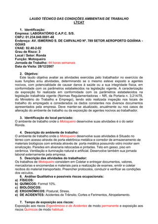 LAUDO TÉCNICO DAS CONDIÇÕES AMBIENTAIS DE TRABALHO
LTCAT
1. Identificação:
Empresa: LABORATÓRIO C.A.P.C. S/S.
CNPJ: 01.234.848.0001-48
Endereço: AV. ISMERINO S. DE CARVALHO Nº. 789 SETOR AEROPORTO GOIÂNIA -
GOIÁS
CNAE: 82.40-2-02
Grau de Risco: 3
Local / Setor: Ronda
Função: Motoqueiro
Jornada de Trabalho: 44 horas semanais
Data da Visita: 28/12/2007
2. Objetivo:
Este laudo objetiva avaliar as atividades exercidas pelo trabalhador no exercício de
suas funções e/ou atividades, determinando se o mesmo esteve exposto a agentes
nocivos, com potencialidade de causar danos à saúde ou a sua integridade física, em
conformidade com os parâmetros estabelecidos na legislação vigente. A caracterização
da exposição foi realizada em conformidade com os parâmetros estabelecidos na
legislação trabalhista vigente (Normas Regulamentadoras – NR, da Portaria n. 3.214/78,
do Ministério do Trabalho e Emprego), tendo sido realizada inspeção nos locais de
trabalho do empregado e considerados os dados constantes nos diversos documentos
apresentados pela empresa. Deve manter-se atualizado, anualmente ou nos casos de
alteração do ambiente de trabalho ou da exposição de agentes nocivos ao trabalhador.
3. Identificação do local periciado:
O ambiente de trabalho onde o Motoqueiro desenvolve suas atividades é o do setor
Ronda.
4. Descrição do ambiente de trabalho:
O ambiente de trabalho onde o Motoqueiro desenvolve suas atividades é Situado no
térreo com acesso através de porta eletrônica metálica e corredor de armazenamento de
materiais biológicos com entrada através de porta metálica possuindo vidro incolor sem
sinalização. Paredes em alvenaria rebocadas e pintadas. Teto em gesso, piso em
cerâmica. Ventilação e iluminação natural e artificial. Desenvolve também sua jornada
laboral externamente pela empresa.
5. Descrição das atividades do trabalhador:
Os trabalhos de Motoqueiro consistem em Coletar e entregar documentos, valores,
mercadorias e encomendas e materiais para a realização de exames, emitir e coletar
recibos do material transportado. Preencher protocolos, conduzir e verificar as condições
dos veículos.
6. Análise Qualitativa e possíveis riscos ocupacionais:
a) FÍSICOS:
b) QUÍMICOS: Formol 10%.
c) BIOLÓGICOS:
d) ERGONÔMICOS: Postural, Stress.
e) DE ACIDENTES: Acidentes de Trânsito, Cortes e Ferimentos, Atropelamento.
7. Tempo de exposição aos riscos:
Exposição aos riscos Ergonômicos e de Acidentes de modo permanente e exposição aos
riscos Químicos de modo habitual.
 