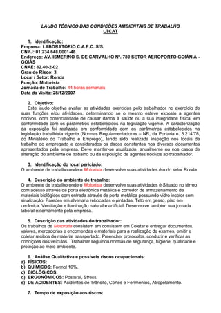 LAUDO TÉCNICO DAS CONDIÇÕES AMBIENTAIS DE TRABALHO
LTCAT
1. Identificação:
Empresa: LABORATÓRIO C.A.P.C. S/S.
CNPJ: 01.234.848.0001-48
Endereço: AV. ISMERINO S. DE CARVALHO Nº. 789 SETOR AEROPORTO GOIÂNIA -
GOIÁS
CNAE: 82.40-2-02
Grau de Risco: 3
Local / Setor: Ronda
Função: Motorista
Jornada de Trabalho: 44 horas semanais
Data da Visita: 28/12/2007
2. Objetivo:
Este laudo objetiva avaliar as atividades exercidas pelo trabalhador no exercício de
suas funções e/ou atividades, determinando se o mesmo esteve exposto a agentes
nocivos, com potencialidade de causar danos à saúde ou a sua integridade física, em
conformidade com os parâmetros estabelecidos na legislação vigente. A caracterização
da exposição foi realizada em conformidade com os parâmetros estabelecidos na
legislação trabalhista vigente (Normas Regulamentadoras – NR, da Portaria n. 3.214/78,
do Ministério do Trabalho e Emprego), tendo sido realizada inspeção nos locais de
trabalho do empregado e considerados os dados constantes nos diversos documentos
apresentados pela empresa. Deve manter-se atualizado, anualmente ou nos casos de
alteração do ambiente de trabalho ou da exposição de agentes nocivos ao trabalhador.
3. Identificação do local periciado:
O ambiente de trabalho onde o Motorista desenvolve suas atividades é o do setor Ronda.
4. Descrição do ambiente de trabalho:
O ambiente de trabalho onde o Motorista desenvolve suas atividades é Situado no térreo
com acesso através de porta eletrônica metálica e corredor de armazenamento de
materiais biológicos com entrada através de porta metálica possuindo vidro incolor sem
sinalização. Paredes em alvenaria rebocadas e pintadas. Teto em gesso, piso em
cerâmica. Ventilação e iluminação natural e artificial. Desenvolve também sua jornada
laboral externamente pela empresa.
5. Descrição das atividades do trabalhador:
Os trabalhos de Motorista consistem em consistem em Coletar e entregar documentos,
valores, mercadorias e encomendas e materiais para a realização de exames, emitir e
coletar recibos do material transportado. Preencher protocolos, conduzir e verificar as
condições dos veículos. Trabalhar seguindo normas de segurança, higiene, qualidade e
proteção ao meio ambiente.
6. Análise Qualitativa e possíveis riscos ocupacionais:
a) FÍSICOS:
b) QUÍMICOS: Formol 10%.
c) BIOLÓGICOS:
d) ERGONÔMICOS: Postural, Stress.
e) DE ACIDENTES: Acidentes de Trânsito, Cortes e Ferimentos, Atropelamento.
7. Tempo de exposição aos riscos:
 