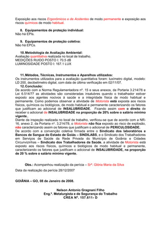 Exposição aos riscos Ergonômicos e de Acidentes de modo permanente e exposição aos
riscos químicos de modo habitual.
8. Equipamentos de proteção individual:
Não há EPIs.
9. Equipamentos de proteção coletiva:
Não há EPCs.
10.Metodologia de Avaliação Ambiental:
Avaliação quantitativa realizada no local de trabalho.
MEDIÇÕES RUIDO POSTO I: 70.5 dB
LUMINOSIDADE POSTO I: 167.1 LUX
11.Métodos, Técnicas, Instrumentos e Aparelhos utilizados:
Os instrumentos utilizados para a avaliação quantitativa foram: luxímetro digital, modelo:
LD 200, decibelímetro digital, com data de última verificação em 02/11/07.
12.Conclusão:
De acordo com a Norma Regulamentadora nº. 15 e seus anexos, da Portaria 3.214/78 e
Lei 6.514/77 as atividades são consideradas insalubres quando o trabalhador estiver
exposto aos agentes nocivos à saúde e a integridade física de modo habitual e
permanente. Como podemos observar a atividade de Motorista está exposta aos riscos
físicos, químicos ou biológicos, de modo habitual e permanente caracterizando os fatores
que justificam ao adicional de INSALUBRIDADE. Ficando assim com o direito de
receber o adicional de INSALUBRIDADE na proporção de 20% sobre o salário mínimo
vigente..
Diante da inspeção realizada no local de trabalho, verificou-se que de acordo com a NR-
16, anexo 2, da Portaria no. 3.214/78, o Motorista não fica exposto ao risco de explosão,
não caracterizando assim os fatores que justificam o adicional de PERICULOSIDADE.
De acordo com a convenção coletiva firmada entre o Sindicato dos laboratórios e
Bancos de Sangue do Estado de Goiás – SINDILABS, e o Sindicato dos Trabalhadores
em Serviços de Saúde da Rede Privada do Município de Goiânia e Cidades
Circunvizinhas – Sindicato dos Trabalhadores da Saúde, a atividade de Motorista está
exposto aos riscos físicos, químicos e biológicos de modo habitual e permanente,
caracterizando os fatores que justificam o adicional de INSALUBRIDADE, na proporção
de 20 % sobre o salário mínimo vigente.
Obs.: Acompanhou realização da perícia – Srª. Glória Maria da Silva
Data da realização da perícia 28/12/2007
GOIÂNIA – GO, 08 de Janeiro de 2008.
Nelson Antonio Gragnani Filho
Eng.º. Metalurgista e de Segurança do Trabalho
CREA Nº. 157.611- D
 
