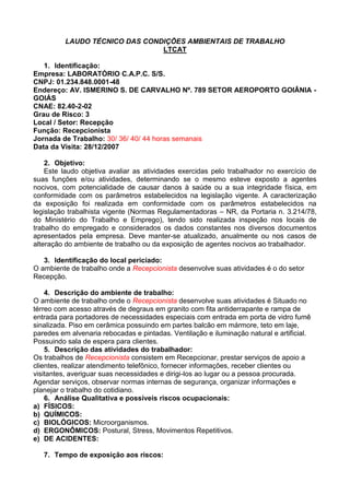 LAUDO TÉCNICO DAS CONDIÇÕES AMBIENTAIS DE TRABALHO
LTCAT
1. Identificação:
Empresa: LABORATÓRIO C.A.P.C. S/S.
CNPJ: 01.234.848.0001-48
Endereço: AV. ISMERINO S. DE CARVALHO Nº. 789 SETOR AEROPORTO GOIÂNIA -
GOIÁS
CNAE: 82.40-2-02
Grau de Risco: 3
Local / Setor: Recepção
Função: Recepcionista
Jornada de Trabalho: 30/ 36/ 40/ 44 horas semanais
Data da Visita: 28/12/2007
2. Objetivo:
Este laudo objetiva avaliar as atividades exercidas pelo trabalhador no exercício de
suas funções e/ou atividades, determinando se o mesmo esteve exposto a agentes
nocivos, com potencialidade de causar danos à saúde ou a sua integridade física, em
conformidade com os parâmetros estabelecidos na legislação vigente. A caracterização
da exposição foi realizada em conformidade com os parâmetros estabelecidos na
legislação trabalhista vigente (Normas Regulamentadoras – NR, da Portaria n. 3.214/78,
do Ministério do Trabalho e Emprego), tendo sido realizada inspeção nos locais de
trabalho do empregado e considerados os dados constantes nos diversos documentos
apresentados pela empresa. Deve manter-se atualizado, anualmente ou nos casos de
alteração do ambiente de trabalho ou da exposição de agentes nocivos ao trabalhador.
3. Identificação do local periciado:
O ambiente de trabalho onde a Recepcionista desenvolve suas atividades é o do setor
Recepção.
4. Descrição do ambiente de trabalho:
O ambiente de trabalho onde o Recepcionista desenvolve suas atividades é Situado no
térreo com acesso através de degraus em granito com fita antiderrapante e rampa de
entrada para portadores de necessidades especiais com entrada em porta de vidro fumê
sinalizada. Piso em cerâmica possuindo em partes balcão em mármore, teto em laje,
paredes em alvenaria rebocadas e pintadas. Ventilação e iluminação natural e artificial.
Possuindo sala de espera para clientes.
5. Descrição das atividades do trabalhador:
Os trabalhos de Recepcionista consistem em Recepcionar, prestar serviços de apoio a
clientes, realizar atendimento telefônico, fornecer informações, receber clientes ou
visitantes, averiguar suas necessidades e dirigi-los ao lugar ou a pessoa procurada.
Agendar serviços, observar normas internas de segurança, organizar informações e
planejar o trabalho do cotidiano.
6. Análise Qualitativa e possíveis riscos ocupacionais:
a) FÍSICOS:
b) QUÍMICOS:
c) BIOLÓGICOS: Microorganismos.
d) ERGONÔMICOS: Postural, Stress, Movimentos Repetitivos.
e) DE ACIDENTES:
7. Tempo de exposição aos riscos:
 