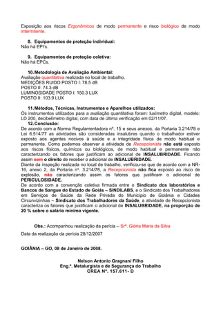 Exposição aos riscos Ergonômicos de modo permanente e risco biológico de modo
intermitente.
8. Equipamentos de proteção individual:
Não há EPI’s.
9. Equipamentos de proteção coletiva:
Não há EPCs.
10.Metodologia de Avaliação Ambiental:
Avaliação quantitativa realizada no local de trabalho.
MEDIÇÕES RUIDO POSTO I: 78.5 dB
POSTO II: 74.3 dB
LUMINOSIDADE POSTO I: 150.3 LUX
POSTO II: 103.9 LUX
11.Métodos, Técnicas, Instrumentos e Aparelhos utilizados:
Os instrumentos utilizados para a avaliação quantitativa foram: luxímetro digital, modelo:
LD 200, decibelímetro digital, com data de última verificação em 02/11/07.
12.Conclusão:
De acordo com a Norma Regulamentadora nº. 15 e seus anexos, da Portaria 3.214/78 e
Lei 6.514/77 as atividades são consideradas insalubres quando o trabalhador estiver
exposto aos agentes nocivos à saúde e a integridade física de modo habitual e
permanente. Como podemos observar a atividade de Recepcionista não está exposto
aos riscos físicos, químicos ou biológicos, de modo habitual e permanente não
caracterizando os fatores que justificam ao adicional de INSALUBRIDADE. Ficando
assim sem o direito de receber o adicional de INSALUBRIDADE.
Diante da inspeção realizada no local de trabalho, verificou-se que de acordo com a NR-
16, anexo 2, da Portaria no. 3.214/78, a Recepcionista não fica exposto ao risco de
explosão, não caracterizando assim os fatores que justificam o adicional de
PERICULOSIDADE.
De acordo com a convenção coletiva firmada entre o Sindicato dos laboratórios e
Bancos de Sangue do Estado de Goiás – SINDILABS, e o Sindicato dos Trabalhadores
em Serviços de Saúde da Rede Privada do Município de Goiânia e Cidades
Circunvizinhas – Sindicato dos Trabalhadores da Saúde, a atividade de Recepcionista
caracteriza os fatores que justificam o adicional de INSALUBRIDADE, na proporção de
20 % sobre o salário mínimo vigente.
Obs.: Acompanhou realização da perícia – Srª. Glória Maria da Silva
Data da realização da perícia 28/12/2007
GOIÂNIA – GO, 08 de Janeiro de 2008.
Nelson Antonio Gragnani Filho
Eng.º. Metalurgista e de Segurança do Trabalho
CREA Nº. 157.611- D
 