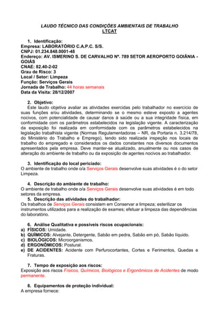 LAUDO TÉCNICO DAS CONDIÇÕES AMBIENTAIS DE TRABALHO
LTCAT
1. Identificação:
Empresa: LABORATÓRIO C.A.P.C. S/S.
CNPJ: 01.234.848.0001-48
Endereço: AV. ISMERINO S. DE CARVALHO Nº. 789 SETOR AEROPORTO GOIÂNIA -
GOIÁS
CNAE: 82.40-2-02
Grau de Risco: 3
Local / Setor: Limpeza
Função: Serviços Gerais
Jornada de Trabalho: 44 horas semanais
Data da Visita: 28/12/2007
2. Objetivo:
Este laudo objetiva avaliar as atividades exercidas pelo trabalhador no exercício de
suas funções e/ou atividades, determinando se o mesmo esteve exposto a agentes
nocivos, com potencialidade de causar danos à saúde ou a sua integridade física, em
conformidade com os parâmetros estabelecidos na legislação vigente. A caracterização
da exposição foi realizada em conformidade com os parâmetros estabelecidos na
legislação trabalhista vigente (Normas Regulamentadoras – NR, da Portaria n. 3.214/78,
do Ministério do Trabalho e Emprego), tendo sido realizada inspeção nos locais de
trabalho do empregado e considerados os dados constantes nos diversos documentos
apresentados pela empresa. Deve manter-se atualizado, anualmente ou nos casos de
alteração do ambiente de trabalho ou da exposição de agentes nocivos ao trabalhador.
3. Identificação do local periciado:
O ambiente de trabalho onde o/a Serviços Gerais desenvolve suas atividades é o do setor
Limpeza.
4. Descrição do ambiente de trabalho:
O ambiente de trabalho onde o/a Serviços Gerais desenvolve suas atividades é em todo
setores da empresa.
5. Descrição das atividades do trabalhador:
Os trabalhos de Serviços Gerais consistem em Conservar a limpeza; esterilizar os
instrumentos utilizados para a realização de exames; efetuar a limpeza das dependências
do laboratório.
6. Análise Qualitativa e possíveis riscos ocupacionais:
a) FÍSICOS: Umidade.
b) QUÍMICOS: Alvejante, Detergente, Sabão em pedra, Sabão em pó, Sabão líquido.
c) BIOLÓGICOS: Microorganismos.
d) ERGONÔMICOS: Postural.
e) DE ACIDENTES: Acidente com Perfurocortantes, Cortes e Ferimentos, Quedas e
Fraturas.
7. Tempo de exposição aos riscos:
Exposição aos riscos Físicos, Químicos, Biológicos e Ergonômicos de Acidentes de modo
permanente.
8. Equipamentos de proteção individual:
A empresa fornece:
 