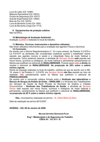 Luva de Látex (CA 14480)
Máscara Descartável (CA 10814)
Óculos de Segurança (CA 10377)
Avental Impermeável (CA 13944)
Bota de Pvc (CA 15475)
Luva de Borracha Curta (CA 1555)
Luva de Borracha Longa (CA 1713)
9. Equipamentos de proteção coletiva:
Não há EPCs.
10.Metodologia de Avaliação Ambiental:
Avaliação qualitativa realizada no local de trabalho.
11.Métodos, Técnicas, Instrumentos e Aparelhos utilizados:
Não foram utilizados instrumentos para a avaliação dos agentes Físicos e Químicos.
12.Conclusão:
De acordo com a Norma Regulamentadora nº. 15 e seus anexos, da Portaria 3.214/78 e
Lei 6.514/77 as atividades são consideradas insalubres quando o trabalhador estiver
exposto aos agentes nocivos à saúde e a integridade física de modo habitual e
permanente. Como podemos observar a atividade de Serviços Gerais está exposto aos
riscos físicos, químicos ou biológicos, de modo habitual e permanente caracterizando os
fatores que justificam ao adicional de INSALUBRIDADE. Ficando assim com o direito de
receber o adicional de INSALUBRIDADE, Na proporção de 20% sobre o salário
mínimo vigente.
Diante da inspeção realizada no local de trabalho, verificou-se que de acordo com a NR-
16, anexo 2, da Portaria no. 3.214/78, o/a Serviços Gerais não fica exposto ao risco de
explosão, não caracterizando assim os fatores que justificam o adicional de
PERICULOSIDADE.
De acordo com a convenção coletiva firmada entre o Sindicato dos laboratórios e
Bancos de Sangue do Estado de Goiás – SINDILABS, e o Sindicato dos Trabalhadores
em Serviços de Saúde da Rede Privada do Município de Goiânia e Cidades
Circunvizinhas – Sindicato dos Trabalhadores da Saúde, a atividade de Serviços
Gerais está exposto aos riscos físicos, químicos e biológicos de modo habitual e
permanente, caracterizando os fatores que justificam o adicional de INSALUBRIDADE,
na proporção de 20 % sobre o salário mínimo vigente.
Obs.: Acompanhou realização da perícia – Sr. Glória Maria da Silva
Data da realização da perícia 28/12/2007
GOIÂNIA – GO, 08 de Janeiro de 2008.
NELSON ANTONIO GRAGNANI FILHO
Eng.º. Metalurgista e de Segurança do Trabalho
CREA Nº. 157.611- D
 