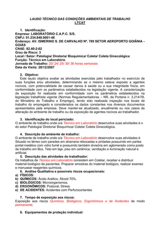 LAUDO TÉCNICO DAS CONDIÇÕES AMBIENTAIS DE TRABALHO
LTCAT
1. Identificação:
Empresa: LABORATÓRIO C.A.P.C. S/S.
CNPJ: 01.234.848.0001-48
Endereço: AV. ISMERINO S. DE CARVALHO Nº. 789 SETOR AEROPORTO GOIÂNIA -
GOIÁS
CNAE: 82.40-2-02
Grau de Risco: 3
Local / Setor: Patologia/ Diretoria/ Bioquímica/ Coleta/ Coleta Ginecológica
Função: Técnico em Laboratório
Jornada de Trabalho: 20/ 24/ 25/ 30/ 36 horas semanais
Data da Visita: 28/12/2007
2. Objetivo:
Este laudo objetiva avaliar as atividades exercidas pelo trabalhador no exercício de
suas funções e/ou atividades, determinando se o mesmo esteve exposto a agentes
nocivos, com potencialidade de causar danos à saúde ou a sua integridade física, em
conformidade com os parâmetros estabelecidos na legislação vigente. A caracterização
da exposição foi realizada em conformidade com os parâmetros estabelecidos na
legislação trabalhista vigente (Normas Regulamentadoras – NR, da Portaria n. 3.214/78,
do Ministério do Trabalho e Emprego), tendo sido realizada inspeção nos locais de
trabalho do empregado e considerados os dados constantes nos diversos documentos
apresentados pela empresa. Deve manter-se atualizado, anualmente ou nos casos de
alteração do ambiente de trabalho ou da exposição de agentes nocivos ao trabalhador.
3. Identificação do local periciado:
O ambiente de trabalho onde o/a Técnico em Laboratório desenvolve suas atividades é o
do setor Patologia/ Diretoria/ Bioquímica/ Coleta/ Coleta Ginecológica.
4. Descrição do ambiente de trabalho:
O ambiente de trabalho onde o/a Técnico em Laboratório desenvolve suas atividades é
Situado no térreo com paredes em alvenaria rebocadas e pintadas possuindo em partes
portal metálico com vidro fumê e possuindo também divisória em aglomerado como posto
de trabalho em Box. Teto em laje, piso em cerâmica, ventilação e iluminação natural e
artificial.
5. Descrição das atividades do trabalhador:
Os trabalhos de Técnico em Laboratório consistem em Coletar, receber e distribuir
material biológico de pacientes. Preparar amostras do material biológico, realizar exames
e manusear reagentes químicos.
6. Análise Qualitativa e possíveis riscos ocupacionais:
a) FÍSICOS:
b) QUÍMICOS: Ácido Acético, Álcool 70%.
c) BIOLÓGICOS: Microorganismos.
d) ERGONÔMICOS: Postural, Stress.
e) DE ACIDENTES: Acidentes com Perfurocortantes
7. Tempo de exposição aos riscos:
Exposição aos riscos Químicos, Biológicos, Ergonômicos e de Acidentes de modo
permanente.
8. Equipamentos de proteção individual:
 