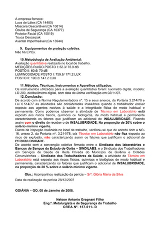 A empresa fornece:
Luva de Látex (CA 14480)
Máscara Descartável (CA 10814)
Óculos de Segurança (CA 10377)
Protetor Facial (CA 15019)
Touca Descarpak
Avental Impermeável (CA 13944)
9. Equipamentos de proteção coletiva:
Não há EPCs.
10.Metodologia de Avaliação Ambiental:
Avaliação quantitativa realizada no local de trabalho.
MEDIÇÕES RUIDO POSTO I: 52.3/ 75.9 dB
POSTO II: 60.6/ 70 dB
LUMINOSIDADE POSTO I: 759.8/ 171.2 LUX
POSTO II: 190.2/ 147.2 LUX
11.Métodos, Técnicas, Instrumentos e Aparelhos utilizados:
Os instrumentos utilizados para a avaliação quantitativa foram: luxímetro digital, modelo:
LD 200, decibelímetro digital, com data de última verificação em 02/11/07.
12.Conclusão:
De acordo com a Norma Regulamentadora nº. 15 e seus anexos, da Portaria 3.214/78 e
Lei 6.514/77 as atividades são consideradas insalubres quando o trabalhador estiver
exposto aos agentes nocivos à saúde e a integridade física de modo habitual e
permanente. Como podemos observar a atividade de Técnico em Laboratório está
exposto aos riscos físicos, químicos ou biológicos, de modo habitual e permanente
caracterizando os fatores que justificam ao adicional de INSALUBRIDADE. Ficando
assim com o direito de receber o de INSALUBRIDADE, Na proporção de 20% sobre o
salário mínimo vigente.
Diante da inspeção realizada no local de trabalho, verificou-se que de acordo com a NR-
16, anexo 2, da Portaria no. 3.214/78, o/a Técnico em Laboratório não fica exposto ao
risco de explosão, não caracterizando assim os fatores que justificam o adicional de
PERICULOSIDADE.
De acordo com a convenção coletiva firmada entre o Sindicato dos laboratórios e
Bancos de Sangue do Estado de Goiás – SINDILABS, e o Sindicato dos Trabalhadores
em Serviços de Saúde da Rede Privada do Município de Goiânia e Cidades
Circunvizinhas – Sindicato dos Trabalhadores da Saúde, a atividade de Técnico em
Laboratório está exposto aos riscos físicos, químicos e biológicos de modo habitual e
permanente, caracterizando os fatores que justificam o adicional de INSALUBRIDADE,
na proporção de 20 % sobre o salário mínimo vigente.
Obs.: Acompanhou realização da perícia – Srª. Glória Maria da Silva
Data da realização da perícia 28/12/2007
GOIÂNIA – GO, 08 de Janeiro de 2008.
Nelson Antonio Gragnani Filho
Eng.º. Metalurgista e de Segurança do Trabalho
CREA Nº. 157.611- D
 