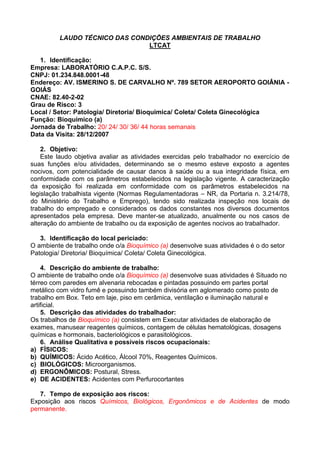 LAUDO TÉCNICO DAS CONDIÇÕES AMBIENTAIS DE TRABALHO
LTCAT
1. Identificação:
Empresa: LABORATÓRIO C.A.P.C. S/S.
CNPJ: 01.234.848.0001-48
Endereço: AV. ISMERINO S. DE CARVALHO Nº. 789 SETOR AEROPORTO GOIÂNIA -
GOIÁS
CNAE: 82.40-2-02
Grau de Risco: 3
Local / Setor: Patologia/ Diretoria/ Bioquímica/ Coleta/ Coleta Ginecológica
Função: Bioquímico (a)
Jornada de Trabalho: 20/ 24/ 30/ 36/ 44 horas semanais
Data da Visita: 28/12/2007
2. Objetivo:
Este laudo objetiva avaliar as atividades exercidas pelo trabalhador no exercício de
suas funções e/ou atividades, determinando se o mesmo esteve exposto a agentes
nocivos, com potencialidade de causar danos à saúde ou a sua integridade física, em
conformidade com os parâmetros estabelecidos na legislação vigente. A caracterização
da exposição foi realizada em conformidade com os parâmetros estabelecidos na
legislação trabalhista vigente (Normas Regulamentadoras – NR, da Portaria n. 3.214/78,
do Ministério do Trabalho e Emprego), tendo sido realizada inspeção nos locais de
trabalho do empregado e considerados os dados constantes nos diversos documentos
apresentados pela empresa. Deve manter-se atualizado, anualmente ou nos casos de
alteração do ambiente de trabalho ou da exposição de agentes nocivos ao trabalhador.
3. Identificação do local periciado:
O ambiente de trabalho onde o/a Bioquímico (a) desenvolve suas atividades é o do setor
Patologia/ Diretoria/ Bioquímica/ Coleta/ Coleta Ginecológica.
4. Descrição do ambiente de trabalho:
O ambiente de trabalho onde o/a Bioquímico (a) desenvolve suas atividades é Situado no
térreo com paredes em alvenaria rebocadas e pintadas possuindo em partes portal
metálico com vidro fumê e possuindo também divisória em aglomerado como posto de
trabalho em Box. Teto em laje, piso em cerâmica, ventilação e iluminação natural e
artificial.
5. Descrição das atividades do trabalhador:
Os trabalhos de Bioquímico (a) consistem em Executar atividades de elaboração de
exames, manusear reagentes químicos, contagem de células hematológicas, dosagens
químicas e hormonais, bacteriológicos e parasitológicos.
6. Análise Qualitativa e possíveis riscos ocupacionais:
a) FÍSICOS:
b) QUÍMICOS: Ácido Acético, Álcool 70%, Reagentes Químicos.
c) BIOLÓGICOS: Microorganismos.
d) ERGONÔMICOS: Postural, Stress.
e) DE ACIDENTES: Acidentes com Perfurocortantes
7. Tempo de exposição aos riscos:
Exposição aos riscos Químicos, Biológicos, Ergonômicos e de Acidentes de modo
permanente.
 