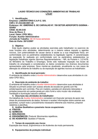 LAUDO TÉCNICO DAS CONDIÇÕES AMBIENTAIS DE TRABALHO
LTCAT
1. Identificação:
Empresa: LABORATÓRIO C.A.P.C. S/S.
CNPJ: 01.234.848.0001-48
Endereço: AV. ISMERINO S. DE CARVALHO Nº. 789 SETOR AEROPORTO GOIÂNIA -
GOIÁS
CNAE: 82.40-2-02
Grau de Risco: 3
Local / Setor: CPD/ SELL
Função: Auxiliar Administrativo
Jornada de Trabalho: 36/ 44 horas semanais
Data da Visita: 28/12/2007
2. Objetivo:
Este laudo objetiva avaliar as atividades exercidas pelo trabalhador no exercício de
suas funções e/ou atividades, determinando se o mesmo esteve exposto a agentes
nocivos, com potencialidade de causar danos à saúde ou a sua integridade física, em
conformidade com os parâmetros estabelecidos na legislação vigente. A caracterização
da exposição foi realizada em conformidade com os parâmetros estabelecidos na
legislação trabalhista vigente (Normas Regulamentadoras – NR, da Portaria n. 3.214/78,
do Ministério do Trabalho e Emprego), tendo sido realizada inspeção nos locais de
trabalho do empregado e considerados os dados constantes nos diversos documentos
apresentados pela empresa. Deve manter-se atualizado, anualmente ou nos casos de
alteração do ambiente de trabalho ou da exposição de agentes nocivos ao trabalhador.
3. Identificação do local periciado:
O ambiente de trabalho onde o Auxiliar Administrativo desenvolve suas atividades é o do
setor CPD/ SELL.
4. Descrição do ambiente de trabalho:
O ambiente de trabalho onde o Auxiliar Administrativo desenvolve suas atividades é
Situado no primeiro andar com acesso através de escada em granito com fita
antiderrapante sem corrimão. Piso em madeira, paredes em alvenaria rebocadas e
pintadas possuindo em partes janela em vidro fumê e vidro incolor não sinalizado.
Ventilação e iluminação natural e artificial.
5. Descrição das atividades do trabalhador:
Os trabalhos de Auxiliar Administrativo consistem em Executar serviços de apoio nas
áreas de processamento de dados, fornecer e receber informações sobre exames aos
pacientes, cumprir todo o procedimento necessário referente aos mesmos, preparar
relatórios e planilhas.
6. Análise Qualitativa e possíveis riscos ocupacionais:
a) FÍSICOS:
b) QUÍMICOS:
c) BIOLÓGICOS:
d) ERGONÔMICOS: Postural, Movimentos repetitivos.
e) DE ACIDENTES: Quedas e Fraturas.
7. Tempo de exposição aos riscos:
Exposição aos riscos, Ergonômicos e de Acidentes de modo permanente.
8. Equipamentos de proteção individual:
 
