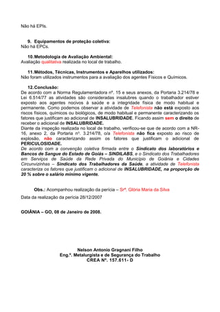 Não há EPIs.
9. Equipamentos de proteção coletiva:
Não há EPCs.
10.Metodologia de Avaliação Ambiental:
Avaliação qualitativa realizada no local de trabalho.
11.Métodos, Técnicas, Instrumentos e Aparelhos utilizados:
Não foram utilizados instrumentos para a avaliação dos agentes Físicos e Químicos.
12.Conclusão:
De acordo com a Norma Regulamentadora nº. 15 e seus anexos, da Portaria 3.214/78 e
Lei 6.514/77 as atividades são consideradas insalubres quando o trabalhador estiver
exposto aos agentes nocivos à saúde e a integridade física de modo habitual e
permanente. Como podemos observar a atividade de Telefonista não está exposto aos
riscos físicos, químicos ou biológicos, de modo habitual e permanente caracterizando os
fatores que justificam ao adicional de INSALUBRIDADE. Ficando assim sem o direito de
receber o adicional de INSALUBRIDADE.
Diante da inspeção realizada no local de trabalho, verificou-se que de acordo com a NR-
16, anexo 2, da Portaria no. 3.214/78, o/a Telefonista não fica exposto ao risco de
explosão, não caracterizando assim os fatores que justificam o adicional de
PERICULOSIDADE.
De acordo com a convenção coletiva firmada entre o Sindicato dos laboratórios e
Bancos de Sangue do Estado de Goiás – SINDILABS, e o Sindicato dos Trabalhadores
em Serviços de Saúde da Rede Privada do Município de Goiânia e Cidades
Circunvizinhas – Sindicato dos Trabalhadores da Saúde, a atividade de Telefonista
caracteriza os fatores que justificam o adicional de INSALUBRIDADE, na proporção de
20 % sobre o salário mínimo vigente.
Obs.: Acompanhou realização da perícia – Srª. Glória Maria da Silva
Data da realização da perícia 28/12/2007
GOIÂNIA – GO, 08 de Janeiro de 2008.
Nelson Antonio Gragnani Filho
Eng.º. Metalurgista e de Segurança do Trabalho
CREA Nº. 157.611- D
 