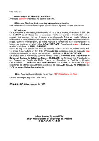Não há EPCs.
10.Metodologia de Avaliação Ambiental:
Avaliação qualitativa realizada no local de trabalho.
11.Métodos, Técnicas, Instrumentos e Aparelhos utilizados:
Não foram utilizados instrumentos para a avaliação dos agentes Físicos e Químicos.
12.Conclusão:
De acordo com a Norma Regulamentadora nº. 15 e seus anexos, da Portaria 3.214/78 e
Lei 6.514/77 as atividades são consideradas insalubres quando o trabalhador estiver
exposto aos agentes nocivos à saúde e a integridade física de modo habitual e
permanente. Como podemos observar a atividade de Vigia não está exposto aos riscos
físicos, químicos ou biológicos, de modo habitual e permanente não caracterizando os
fatores que justificam ao adicional de INSALUBRIDADE. Ficando assim sem o direito de
receber o adicional de INSALUBRIDADE.
Diante da inspeção realizada no local de trabalho, verificou-se que de acordo com a NR-
16, anexo 2, da Portaria no. 3.214/78, o Vigia não fica exposto ao risco de explosão, não
caracterizando assim os fatores que justificam o adicional de PERICULOSIDADE.
De acordo com a convenção coletiva firmada entre o Sindicato dos laboratórios e
Bancos de Sangue do Estado de Goiás – SINDILABS, e o Sindicato dos Trabalhadores
em Serviços de Saúde da Rede Privada do Município de Goiânia e Cidades
Circunvizinhas – Sindicato dos Trabalhadores da Saúde, a atividade de Vigia
caracteriza os fatores que justificam o adicional de INSALUBRIDADE, na proporção de
20 % sobre o salário mínimo vigente.
Obs.: Acompanhou realização da perícia – SRª. Glória Maria da Silva
Data da realização da perícia 28/12/2007
GOIÂNIA – GO, 08 de Janeiro de 2008.
Nelson Antonio Gragnani Filho
Eng.º. Metalurgista e de Segurança do Trabalho
CREA Nº. 157.611- D
 