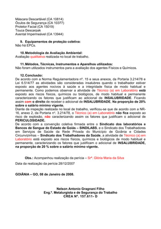 Máscara Descartável (CA 10814)
Óculos de Segurança (CA 10377)
Protetor Facial (CA 15019)
Touca Descarpak
Avental Impermeável (CA 13944)
9. Equipamentos de proteção coletiva:
Não há EPCs.
10.Metodologia de Avaliação Ambiental:
Avaliação qualitativa realizada no local de trabalho.
11.Métodos, Técnicas, Instrumentos e Aparelhos utilizados:
Não foram utilizados instrumentos para a avaliação dos agentes Físicos e Químicos.
12.Conclusão:
De acordo com a Norma Regulamentadora nº. 15 e seus anexos, da Portaria 3.214/78 e
Lei 6.514/77 as atividades são consideradas insalubres quando o trabalhador estiver
exposto aos agentes nocivos à saúde e a integridade física de modo habitual e
permanente. Como podemos observar a atividade de Técnico (a) em Laboratório está
exposto aos riscos físicos, químicos ou biológicos, de modo habitual e permanente
caracterizando os fatores que justificam ao adicional de INSALUBRIDADE. Ficando
assim com o direito de receber o adicional de INSALUBRIDADE, Na proporção de 20%
sobre o salário mínimo vigente.
Diante da inspeção realizada no local de trabalho, verificou-se que de acordo com a NR-
16, anexo 2, da Portaria no. 3.214/78, o Técnico (a) em Laboratório não fica exposto ao
risco de explosão, não caracterizando assim os fatores que justificam o adicional de
PERICULOSIDADE.
De acordo com a convenção coletiva firmada entre o Sindicato dos laboratórios e
Bancos de Sangue do Estado de Goiás – SINDILABS, e o Sindicato dos Trabalhadores
em Serviços de Saúde da Rede Privada do Município de Goiânia e Cidades
Circunvizinhas – Sindicato dos Trabalhadores da Saúde, a atividade de Técnico (a) em
Laboratório está exposto aos riscos físicos, químicos e biológicos de modo habitual e
permanente, caracterizando os fatores que justificam o adicional de INSALUBRIDADE,
na proporção de 20 % sobre o salário mínimo vigente.
Obs.: Acompanhou realização da perícia – Srª. Glória Maria da Silva
Data da realização da perícia 28/12/2007
GOIÂNIA – GO, 08 de Janeiro de 2008.
Nelson Antonio Gragnani Filho
Eng.º. Metalurgista e de Segurança do Trabalho
CREA Nº. 157.611- D
 