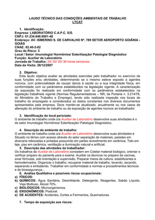 LAUDO TÉCNICO DAS CONDIÇÕES AMBIENTAIS DE TRABALHO
LTCAT
1. Identificação:
Empresa: LABORATÓRIO C.A.P.C. S/S.
CNPJ: 01.234.848.0001-48
Endereço: AV. ISMERINO S. DE CARVALHO Nº. 789 SETOR AEROPORTO GOIÂNIA -
GOIÁS
CNAE: 82.40-2-02
Grau de Risco: 3
Local / Setor: Imunologia/ Hormônios/ Esterilização/ Patologia/ Diagnóstico
Função: Auxiliar de Laboratório
Jornada de Trabalho: 24/ 30/ 35/ 36 horas semanais
Data da Visita: 28/12/2007
2. Objetivo:
Este laudo objetiva avaliar as atividades exercidas pelo trabalhador no exercício de
suas funções e/ou atividades, determinando se o mesmo esteve exposto a agentes
nocivos, com potencialidade de causar danos à saúde ou a sua integridade física, em
conformidade com os parâmetros estabelecidos na legislação vigente. A caracterização
da exposição foi realizada em conformidade com os parâmetros estabelecidos na
legislação trabalhista vigente (Normas Regulamentadoras – NR, da Portaria n. 3.214/78,
do Ministério do Trabalho e Emprego), tendo sido realizada inspeção nos locais de
trabalho do empregado e considerados os dados constantes nos diversos documentos
apresentados pela empresa. Deve manter-se atualizado, anualmente ou nos casos de
alteração do ambiente de trabalho ou da exposição de agentes nocivos ao trabalhador.
3. Identificação do local periciado:
O ambiente de trabalho onde o/a Auxiliar de Laboratório desenvolve suas atividades é o
do setor Imunologia/ Hormônios/ Esterilização/ Patologia/ Diagnóstico.
4. Descrição do ambiente de trabalho:
O ambiente de trabalho onde o/a Auxiliar de Laboratório desenvolve suas atividades é
Situado no térreo com acesso através do setor separação de materiais, paredes em
alvenaria rebocadas e pintadas possuindo em partes revestimento em cerâmica. Teto em
laje, piso em cerâmica, ventilação e iluminação natural e artificial.
5. Descrição das atividades do trabalhador:
Os trabalhos de Auxiliar de Laboratório consistem em Coletar material biológico, orientar e
verificar preparo do paciente para o exame. Auxiliar os técnicos no preparo de vacinas;
aviar fórmulas, sob orientação e supervisão. Preparar meios de cultura, estabilizantes e
hemoderivados. Organizar o trabalho; recuperar material de trabalho, lavando, secando,
separando e embalando. Trabalhar em conformidade a normas e procedimentos técnicos
e de biossegurança...
6. Análise Qualitativa e possíveis riscos ocupacionais:
a) FÍSICOS:
b) QUÍMICOS: Água Sanitária, Desinfetante, Detergente, Reagentes, Sabão Líquido,
Veja Multiuso, Álcool 70%.
c) BIOLÓGICOS: Microorganismos.
d) ERGONÔMICOS: Postural.
e) DE ACIDENTES: Acidentes, Cortes e Ferimentos, Queimaduras.
7. Tempo de exposição aos riscos:
 